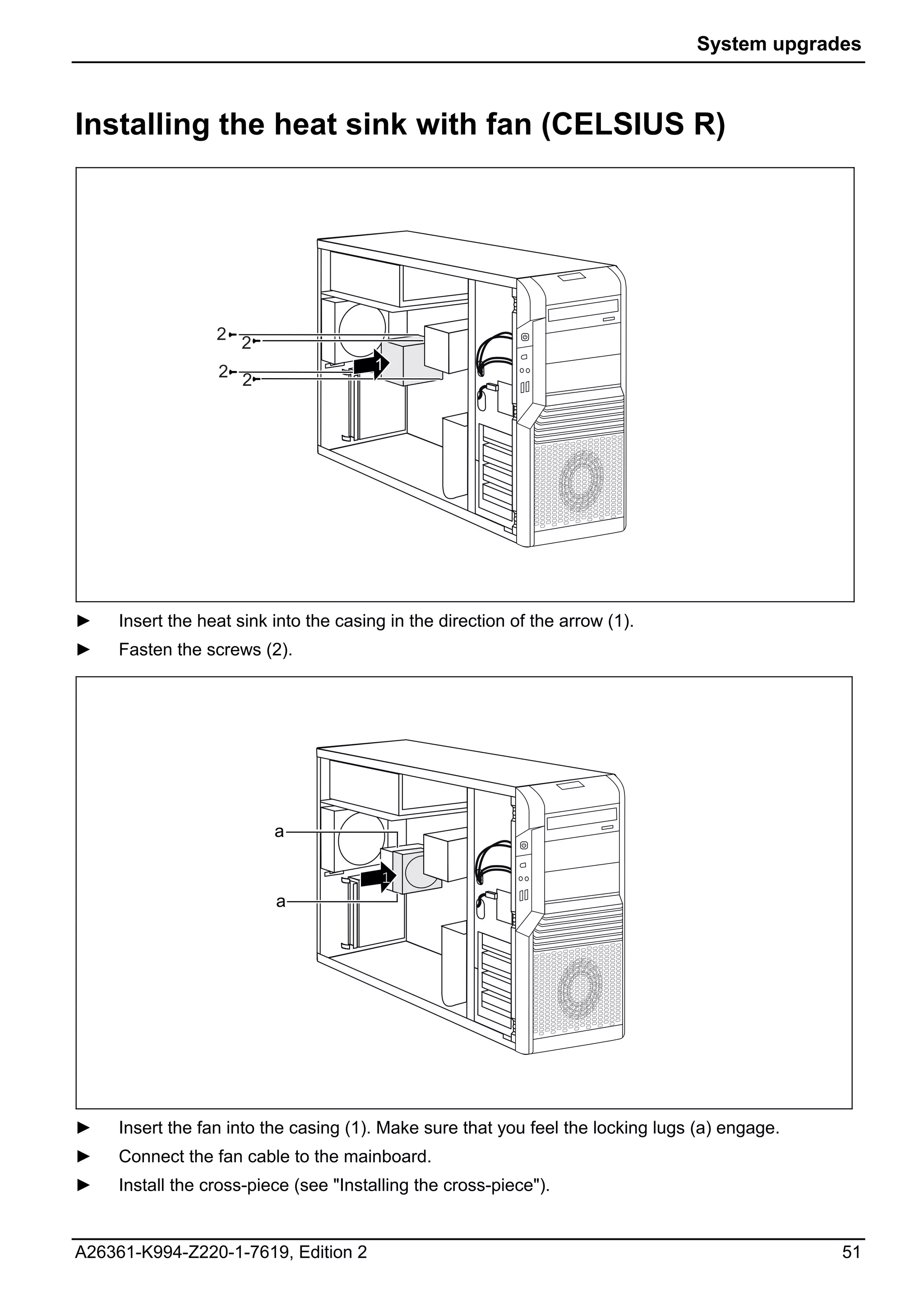 System upgrades



Installing the heat sink with fan (CELSIUS R)




                  2 2

                  2 2                   1




►    Insert the heat sink into the casing in the direction of the arrow (1).
►    Fasten the screws (2).




                          a

                                         1
                          a




►    Insert the fan into the casing (1). Make sure that you feel the locking lugs (a) engage.
►    Connect the fan cable to the mainboard.
►    Install the cross-piece (see "Installing the cross-piece").


A26361-K994-Z220-1-7619, Edition 2                                                              51
 