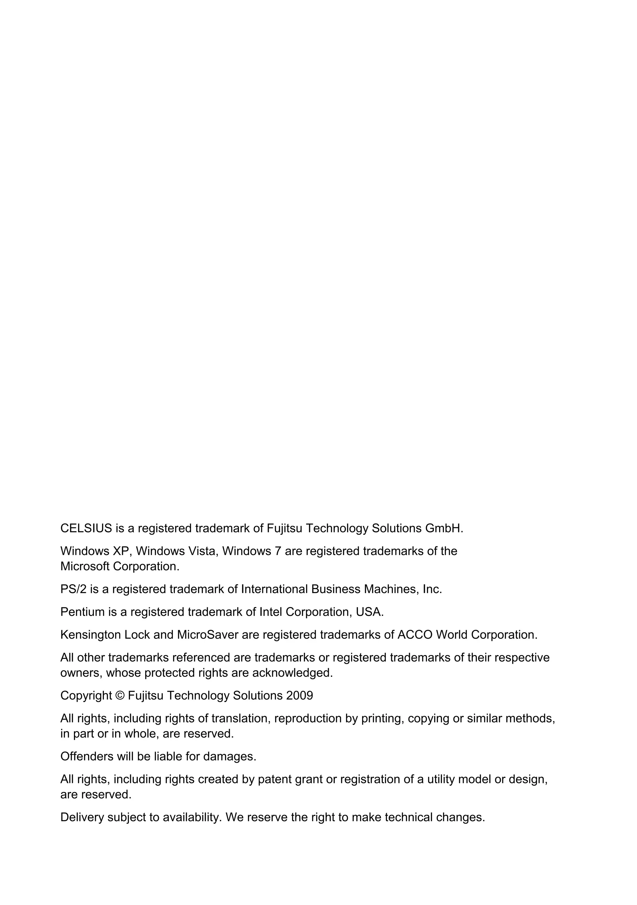 CELSIUS is a registered trademark of Fujitsu Technology Solutions GmbH.
Windows XP, Windows Vista, Windows 7 are registered trademarks of the
Microsoft Corporation.
PS/2 is a registered trademark of International Business Machines, Inc.
Pentium is a registered trademark of Intel Corporation, USA.
Kensington Lock and MicroSaver are registered trademarks of ACCO World Corporation.
All other trademarks referenced are trademarks or registered trademarks of their respective
owners, whose protected rights are acknowledged.
Copyright © Fujitsu Technology Solutions 2009
All rights, including rights of translation, reproduction by printing, copying or similar methods,
in part or in whole, are reserved.
Offenders will be liable for damages.
All rights, including rights created by patent grant or registration of a utility model or design,
are reserved.
Delivery subject to availability. We reserve the right to make technical changes.
 
