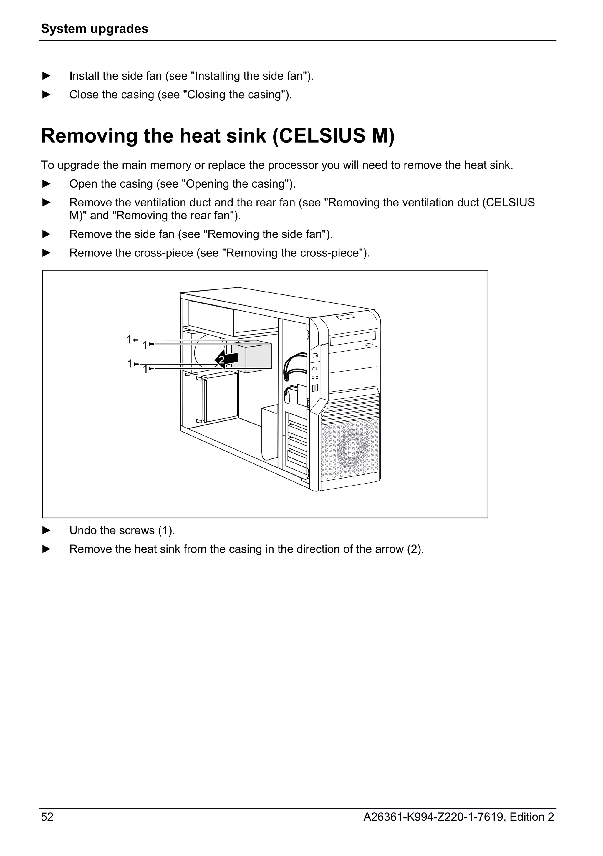 System upgrades


►    Install the side fan (see "Installing the side fan").
►    Close the casing (see "Closing the casing").


Removing the heat sink (CELSIUS M)
To upgrade the main memory or replace the processor you will need to remove the heat sink.
►    Open the casing (see "Opening the casing").
►    Remove the ventilation duct and the rear fan (see "Removing the ventilation duct (CELSIUS
     M)" and "Removing the rear fan").
►    Remove the side fan (see "Removing the side fan").
►    Remove the cross-piece (see "Removing the cross-piece").




                 1 1

                 1 1                 2




►    Undo the screws (1).
►    Remove the heat sink from the casing in the direction of the arrow (2).




52                                                             A26361-K994-Z220-1-7619, Edition 2
 