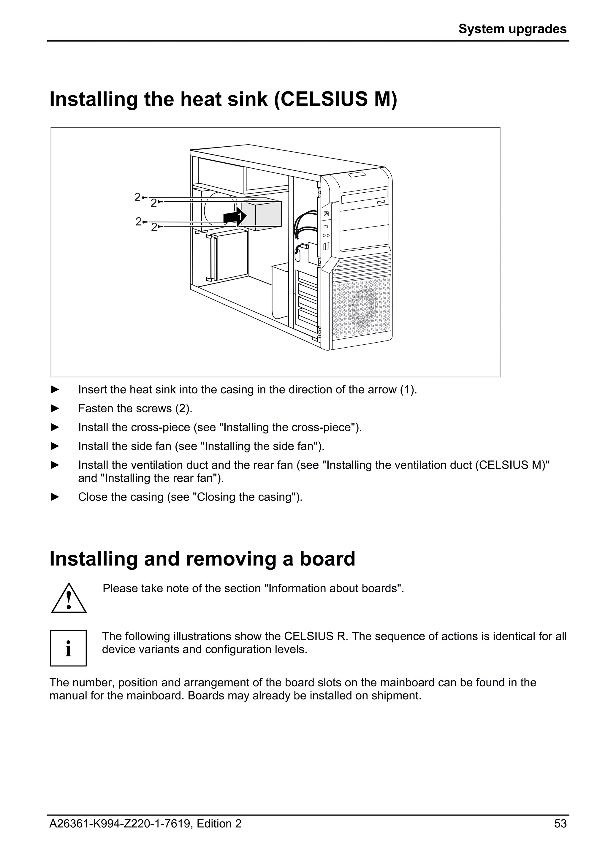System upgrades




Installing the heat sink (CELSIUS M)



                    2
                        2
                    2 2                   1




►       Insert the heat sink into the casing in the direction of the arrow (1).
►       Fasten the screws (2).
►       Install the cross-piece (see "Installing the cross-piece").
►       Install the side fan (see "Installing the side fan").
►       Install the ventilation duct and the rear fan (see "Installing the ventilation duct (CELSIUS M)"
        and "Installing the rear fan").
►       Close the casing (see "Closing the casing").




Installing and removing a board
             Please take note of the section "Information about boards".
    !
             The following illustrations show the CELSIUS R. The sequence of actions is identical for all
    i        device variants and configuration levels.

The number, position and arrangement of the board slots on the mainboard can be found in the
manual for the mainboard. Boards may already be installed on shipment.




A26361-K994-Z220-1-7619, Edition 2                                                                         53
 