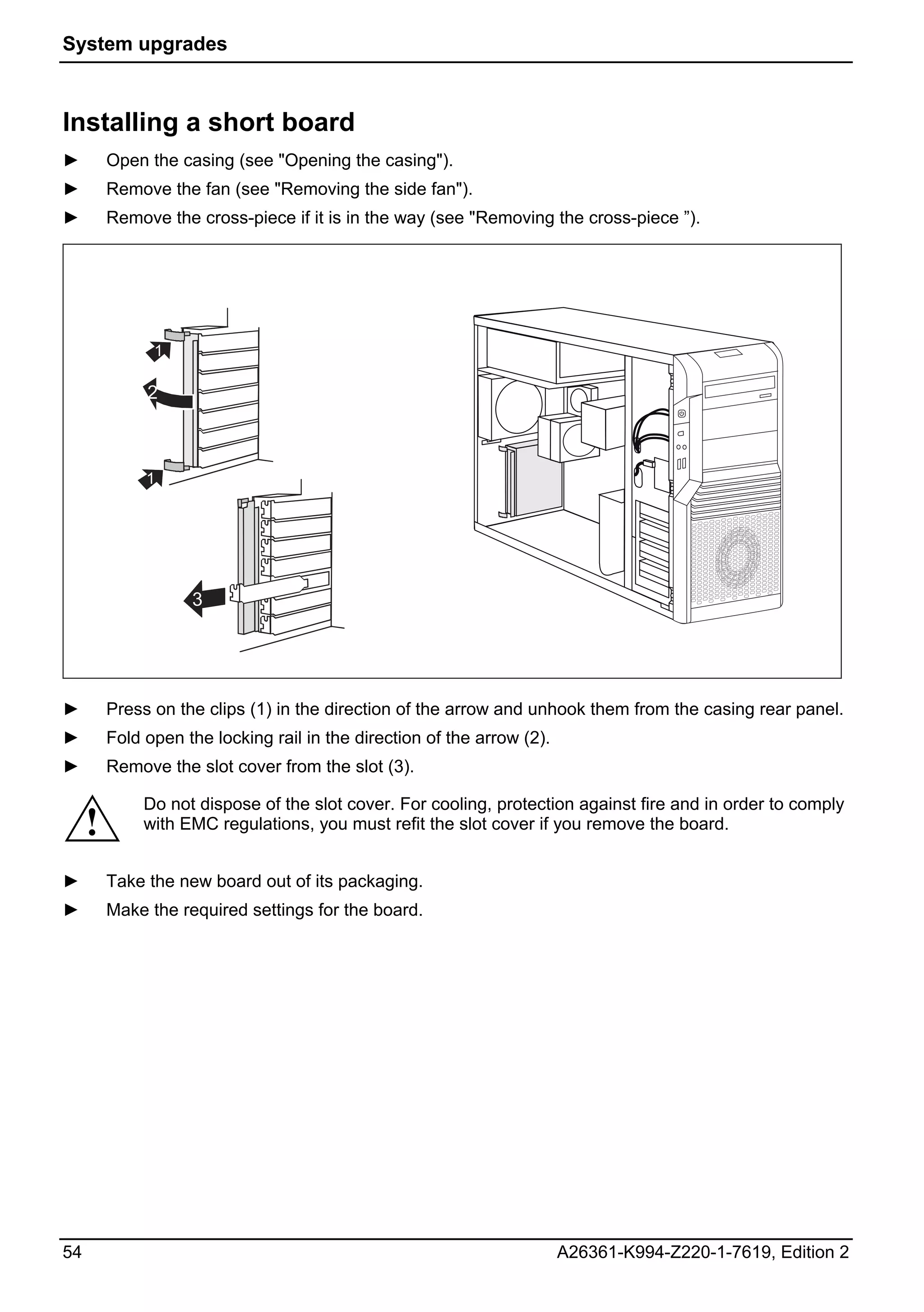 System upgrades



Installing a short board
►        Open the casing (see "Opening the casing").
►        Remove the fan (see "Removing the side fan").
►        Remove the cross-piece if it is in the way (see "Removing the cross-piece ”).




               1

              2



              1




                    3




►        Press on the clips (1) in the direction of the arrow and unhook them from the casing rear panel.
►        Fold open the locking rail in the direction of the arrow (2).
►        Remove the slot cover from the slot (3).

              Do not dispose of the slot cover. For cooling, protection against fire and in order to comply
     !        with EMC regulations, you must refit the slot cover if you remove the board.


►        Take the new board out of its packaging.
►        Make the required settings for the board.




54                                                                       A26361-K994-Z220-1-7619, Edition 2
 