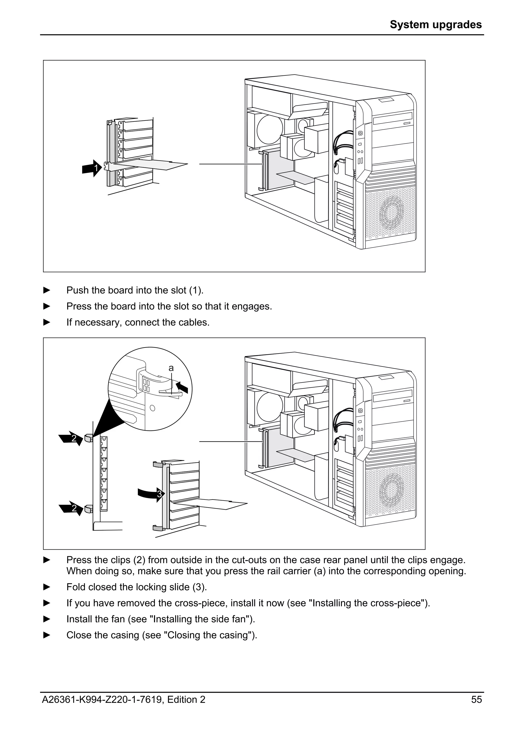 System upgrades




           1




►    Push the board into the slot (1).
►    Press the board into the slot so that it engages.
►    If necessary, connect the cables.



                               a




      2




                           3
      2




►    Press the clips (2) from outside in the cut-outs on the case rear panel until the clips engage.
     When doing so, make sure that you press the rail carrier (a) into the corresponding opening.
►    Fold closed the locking slide (3).
►    If you have removed the cross-piece, install it now (see "Installing the cross-piece").
►    Install the fan (see "Installing the side fan").
►    Close the casing (see "Closing the casing").




A26361-K994-Z220-1-7619, Edition 2                                                                     55
 