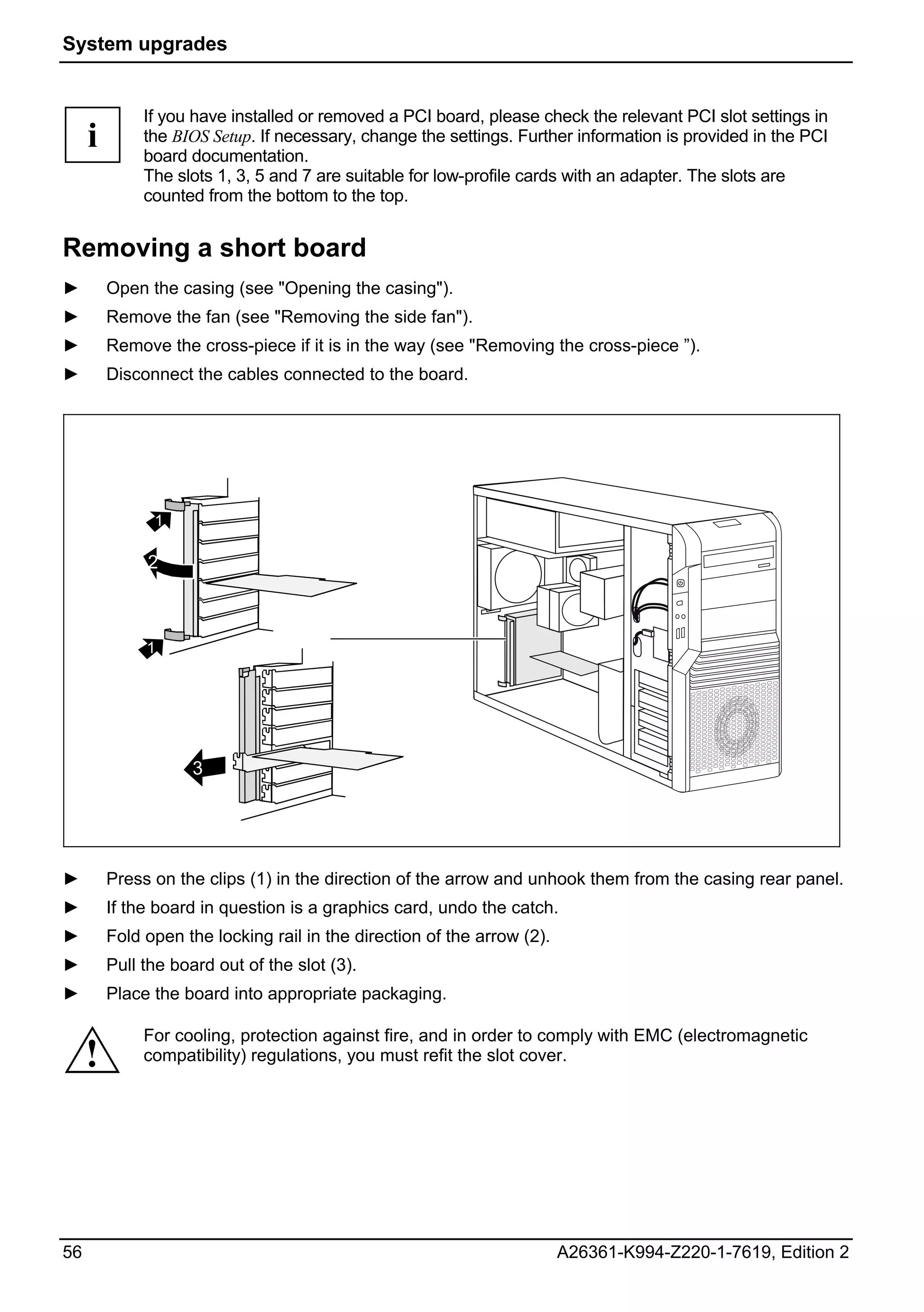 System upgrades


              If you have installed or removed a PCI board, please check the relevant PCI slot settings in
     i        the BIOS Setup. If necessary, change the settings. Further information is provided in the PCI
              board documentation.
              The slots 1, 3, 5 and 7 are suitable for low-profile cards with an adapter. The slots are
              counted from the bottom to the top.


Removing a short board
►        Open the casing (see "Opening the casing").
►        Remove the fan (see "Removing the side fan").
►        Remove the cross-piece if it is in the way (see "Removing the cross-piece ”).
►        Disconnect the cables connected to the board.




               1

              2



              1




                     3




►        Press on the clips (1) in the direction of the arrow and unhook them from the casing rear panel.
►        If the board in question is a graphics card, undo the catch.
►        Fold open the locking rail in the direction of the arrow (2).
►        Pull the board out of the slot (3).
►        Place the board into appropriate packaging.

              For cooling, protection against fire, and in order to comply with EMC (electromagnetic
     !        compatibility) regulations, you must refit the slot cover.




56                                                                       A26361-K994-Z220-1-7619, Edition 2
 