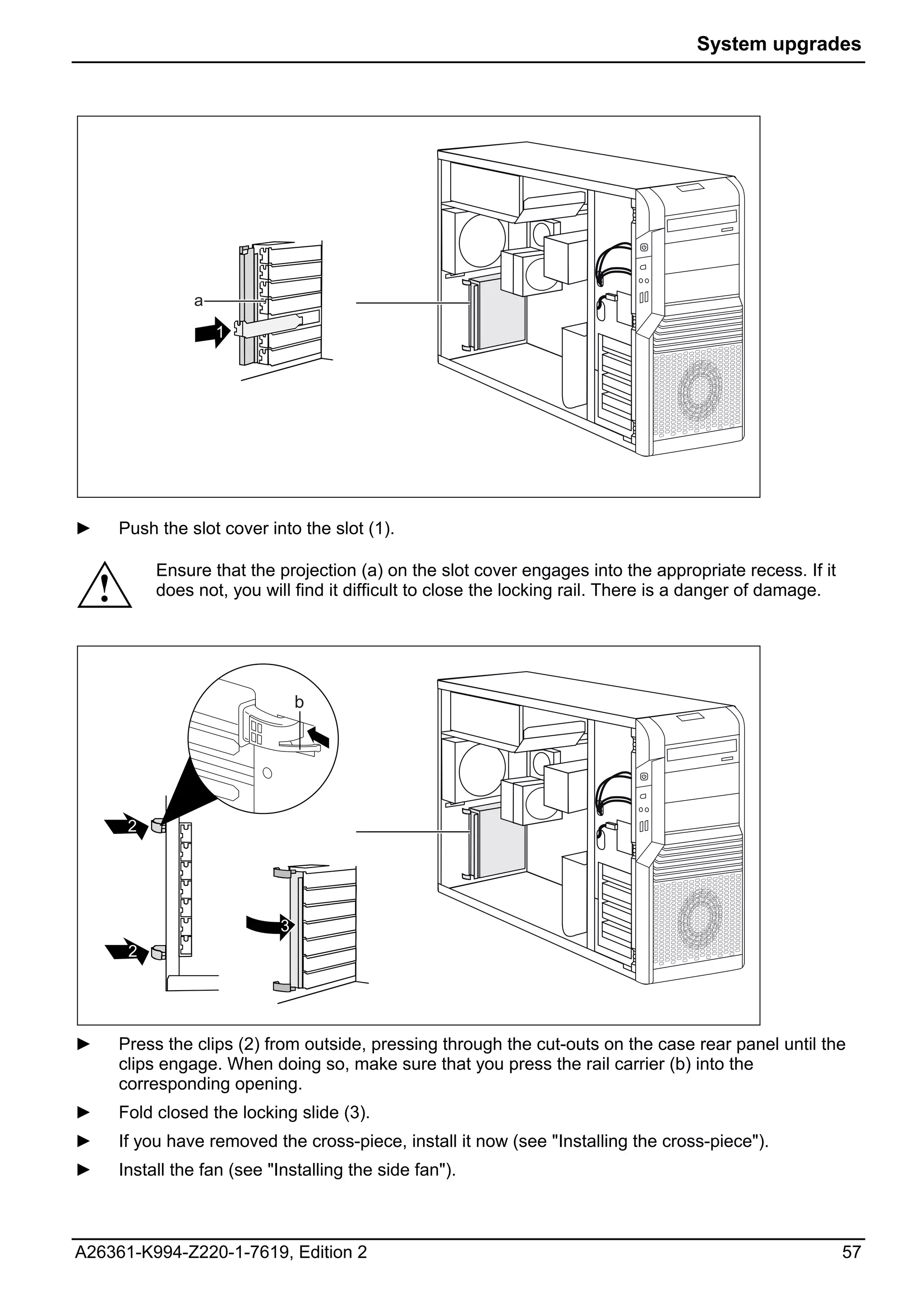 System upgrades




                  a
                      1




►       Push the slot cover into the slot (1).

             Ensure that the projection (a) on the slot cover engages into the appropriate recess. If it
    !        does not, you will find it difficult to close the locking rail. There is a danger of damage.




                                  b




         2




                              3
         2




►       Press the clips (2) from outside, pressing through the cut-outs on the case rear panel until the
        clips engage. When doing so, make sure that you press the rail carrier (b) into the
        corresponding opening.
►       Fold closed the locking slide (3).
►       If you have removed the cross-piece, install it now (see "Installing the cross-piece").
►       Install the fan (see "Installing the side fan").



A26361-K994-Z220-1-7619, Edition 2                                                                          57
 