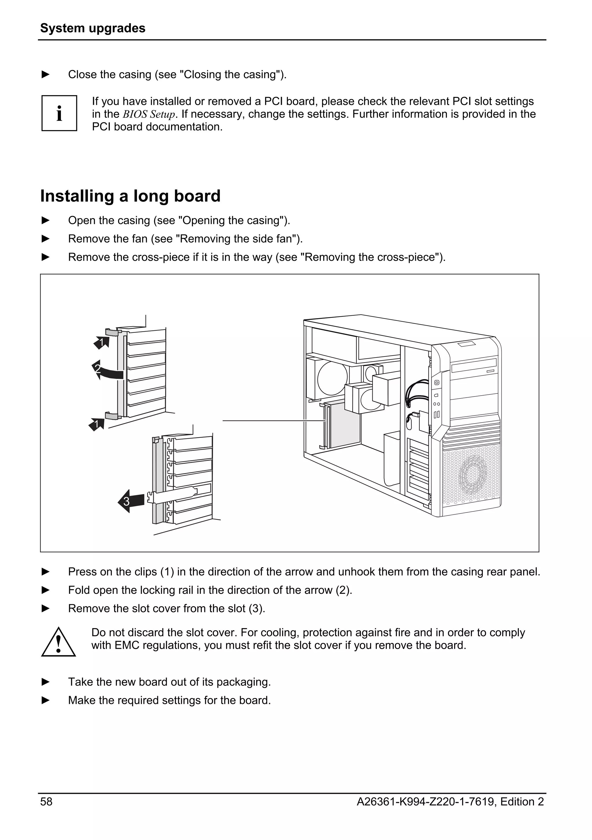 System upgrades


►        Close the casing (see "Closing the casing").

              If you have installed or removed a PCI board, please check the relevant PCI slot settings
     i        in the BIOS Setup. If necessary, change the settings. Further information is provided in the
              PCI board documentation.




Installing a long board
►        Open the casing (see "Opening the casing").
►        Remove the fan (see "Removing the side fan").
►        Remove the cross-piece if it is in the way (see "Removing the cross-piece").




               1

              2



              1




                    3




►        Press on the clips (1) in the direction of the arrow and unhook them from the casing rear panel.
►        Fold open the locking rail in the direction of the arrow (2).
►        Remove the slot cover from the slot (3).

             Do not discard the slot cover. For cooling, protection against fire and in order to comply
     !       with EMC regulations, you must refit the slot cover if you remove the board.


►        Take the new board out of its packaging.
►        Make the required settings for the board.




58                                                                       A26361-K994-Z220-1-7619, Edition 2
 