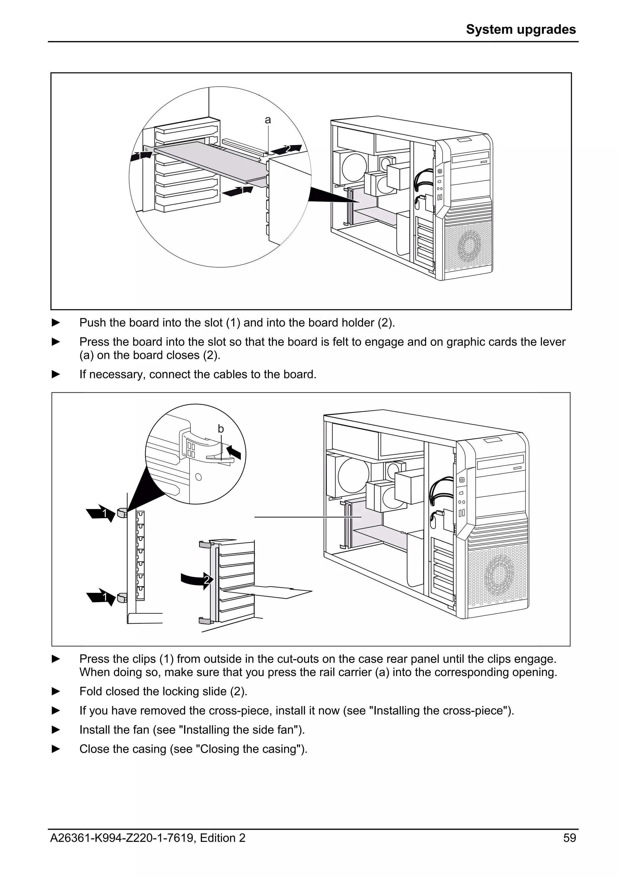 System upgrades




                                            a

                                                2
                 1     1

                       2               1




                       1




►    Push the board into the slot (1) and into the board holder (2).
►    Press the board into the slot so that the board is felt to engage and on graphic cards the lever
     (a) on the board closes (2).
►    If necessary, connect the cables to the board.



                                   b




         1




                               2
         1




►    Press the clips (1) from outside in the cut-outs on the case rear panel until the clips engage.
     When doing so, make sure that you press the rail carrier (a) into the corresponding opening.
►    Fold closed the locking slide (2).
►    If you have removed the cross-piece, install it now (see "Installing the cross-piece").
►    Install the fan (see "Installing the side fan").
►    Close the casing (see "Closing the casing").




A26361-K994-Z220-1-7619, Edition 2                                                                     59
 