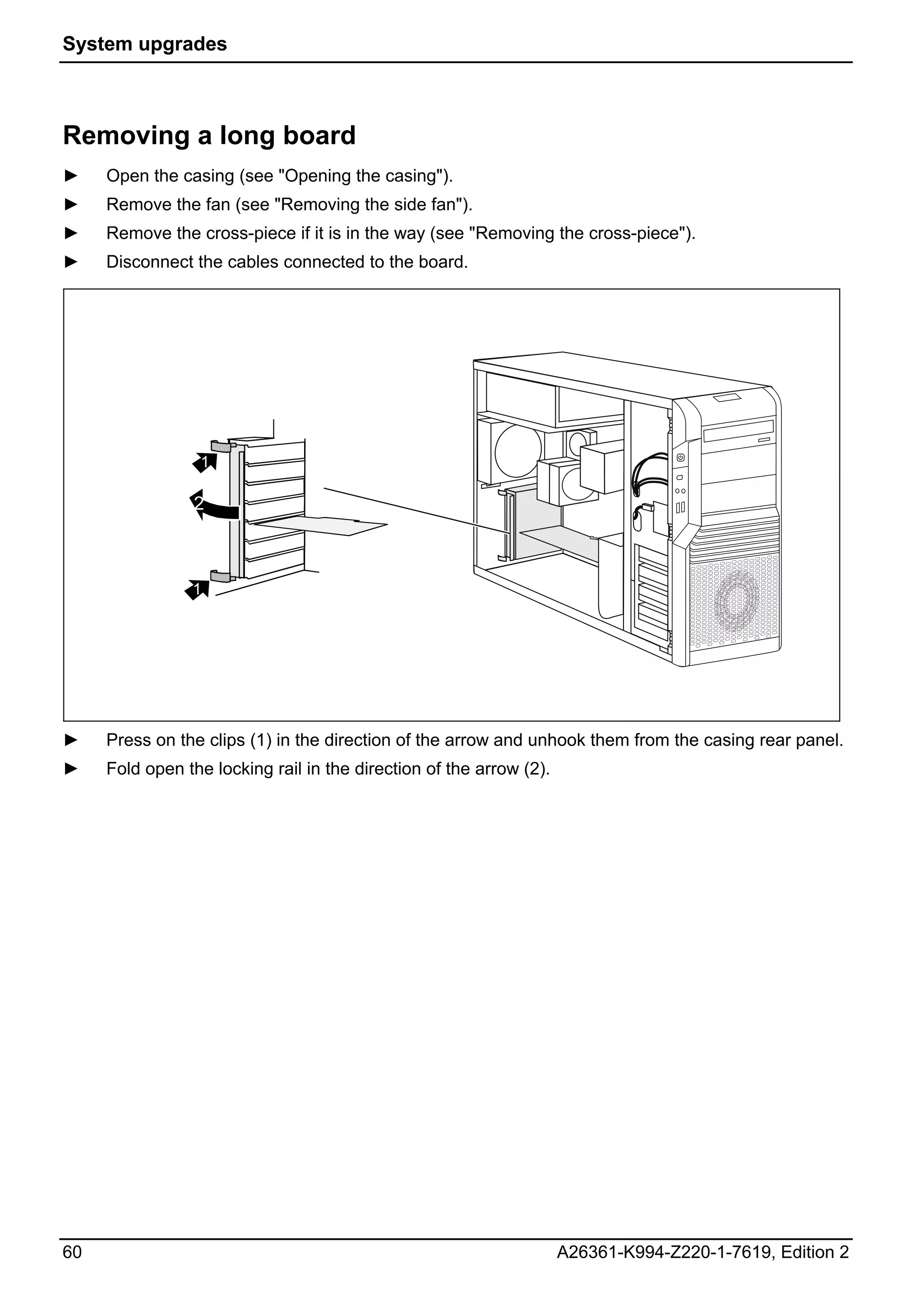 System upgrades



Removing a long board
►    Open the casing (see "Opening the casing").
►    Remove the fan (see "Removing the side fan").
►    Remove the cross-piece if it is in the way (see "Removing the cross-piece").
►    Disconnect the cables connected to the board.




                 1

                 2



                1

     2




►    Press on the clips (1) in the direction of the arrow and unhook them from the casing rear panel.
►    Fold open the locking rail in the direction of the arrow (2).




60                                                                   A26361-K994-Z220-1-7619, Edition 2
 