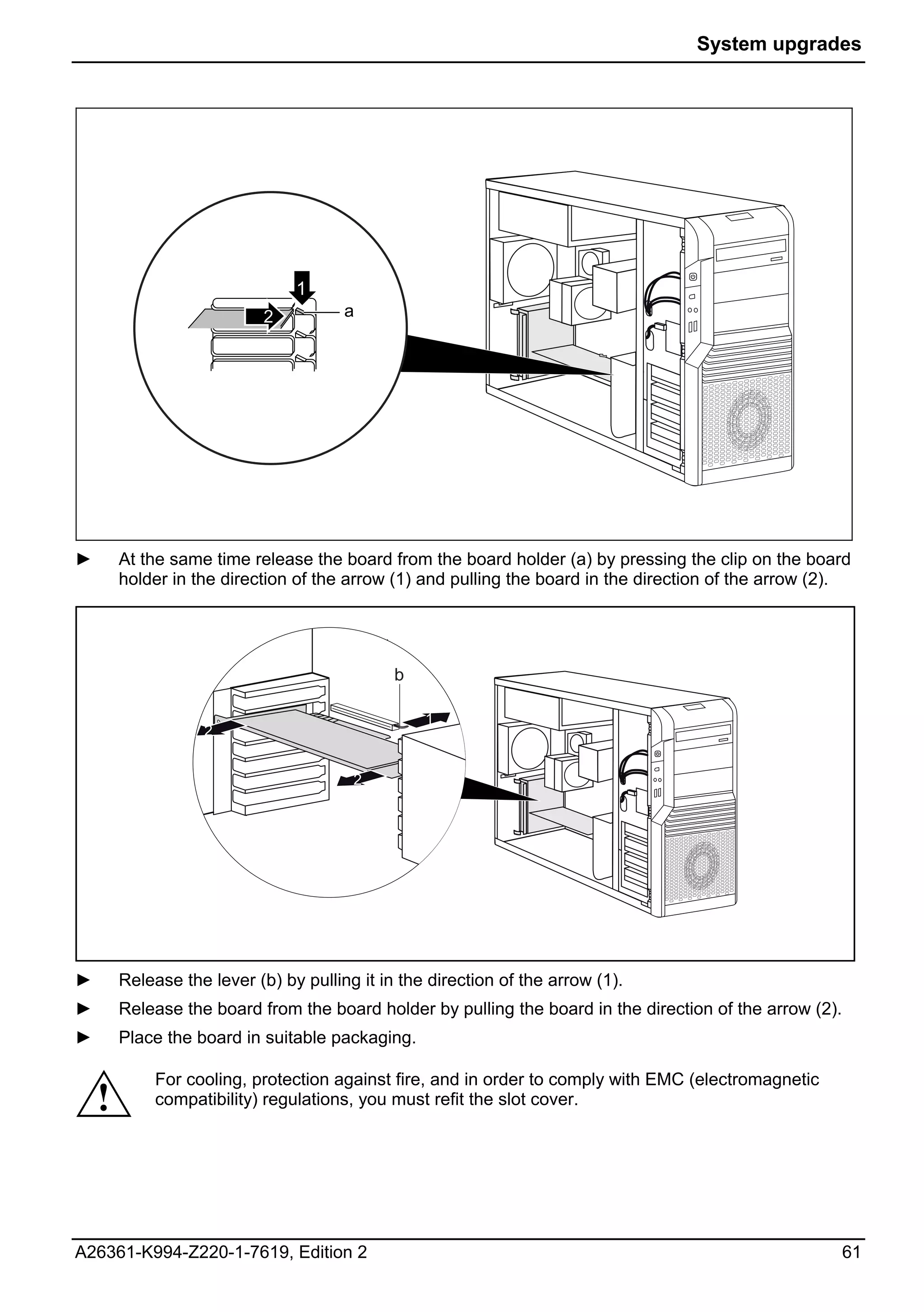 System upgrades




                                  1
                              2        a




►       At the same time release the board from the board holder (a) by pressing the clip on the board
        holder in the direction of the arrow (1) and pulling the board in the direction of the arrow (2).




                                              b

                                                  1
                   2      1

                         2              2




                          1




►       Release the lever (b) by pulling it in the direction of the arrow (1).
►       Release the board from the board holder by pulling the board in the direction of the arrow (2).
►       Place the board in suitable packaging.

             For cooling, protection against fire, and in order to comply with EMC (electromagnetic
    !        compatibility) regulations, you must refit the slot cover.




A26361-K994-Z220-1-7619, Edition 2                                                                        61
 