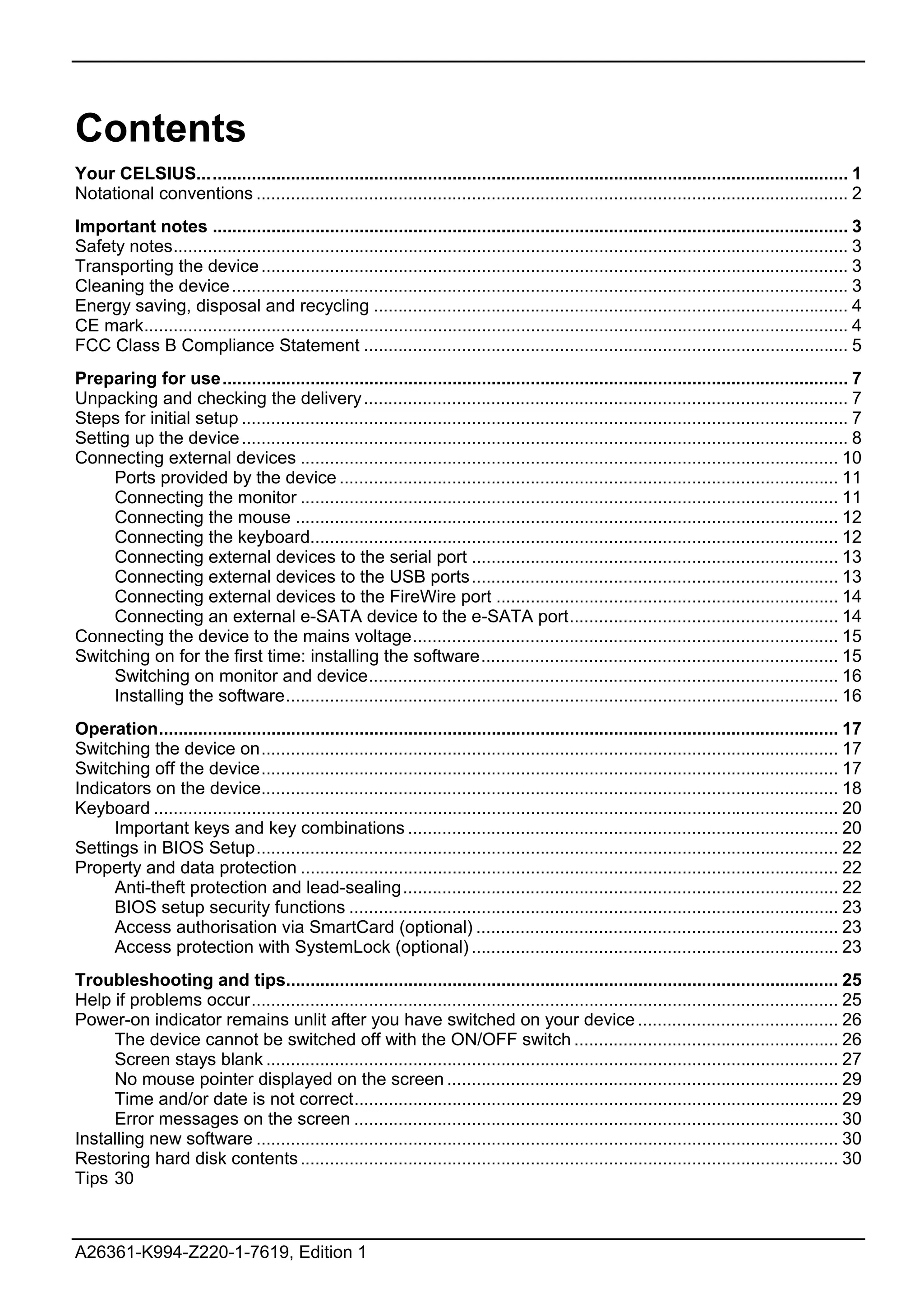 Contents
Your CELSIUS..................................................................................................................................... 1
Notational conventions ......................................................................................................................... 2
Important notes .................................................................................................................................. 3
Safety notes.......................................................................................................................................... 3
Transporting the device ........................................................................................................................ 3
Cleaning the device .............................................................................................................................. 3
Energy saving, disposal and recycling ................................................................................................. 4
CE mark................................................................................................................................................ 4
FCC Class B Compliance Statement ................................................................................................... 5
Preparing for use................................................................................................................................ 7
Unpacking and checking the delivery ................................................................................................... 7
Steps for initial setup ............................................................................................................................ 7
Setting up the device ............................................................................................................................ 8
Connecting external devices .............................................................................................................. 10
     Ports provided by the device ...................................................................................................... 11
     Connecting the monitor .............................................................................................................. 11
     Connecting the mouse ............................................................................................................... 12
     Connecting the keyboard............................................................................................................ 12
     Connecting external devices to the serial port ........................................................................... 13
     Connecting external devices to the USB ports........................................................................... 13
     Connecting external devices to the FireWire port ...................................................................... 14
     Connecting an external e-SATA device to the e-SATA port....................................................... 14
Connecting the device to the mains voltage....................................................................................... 15
Switching on for the first time: installing the software......................................................................... 15
     Switching on monitor and device................................................................................................ 16
     Installing the software................................................................................................................. 16
Operation........................................................................................................................................... 17
Switching the device on...................................................................................................................... 17
Switching off the device...................................................................................................................... 17
Indicators on the device...................................................................................................................... 18
Keyboard ............................................................................................................................................ 20
     Important keys and key combinations ........................................................................................ 20
Settings in BIOS Setup....................................................................................................................... 22
Property and data protection .............................................................................................................. 22
     Anti-theft protection and lead-sealing......................................................................................... 22
     BIOS setup security functions .................................................................................................... 23
     Access authorisation via SmartCard (optional) .......................................................................... 23
     Access protection with SystemLock (optional) ........................................................................... 23
Troubleshooting and tips................................................................................................................. 25
Help if problems occur........................................................................................................................ 25
Power-on indicator remains unlit after you have switched on your device ......................................... 26
     The device cannot be switched off with the ON/OFF switch ...................................................... 26
     Screen stays blank ..................................................................................................................... 27
     No mouse pointer displayed on the screen ................................................................................ 29
     Time and/or date is not correct................................................................................................... 29
     Error messages on the screen ................................................................................................... 30
Installing new software ....................................................................................................................... 30
Restoring hard disk contents .............................................................................................................. 30
Tips 30



A26361-K994-Z220-1-7619, Edition 1
 