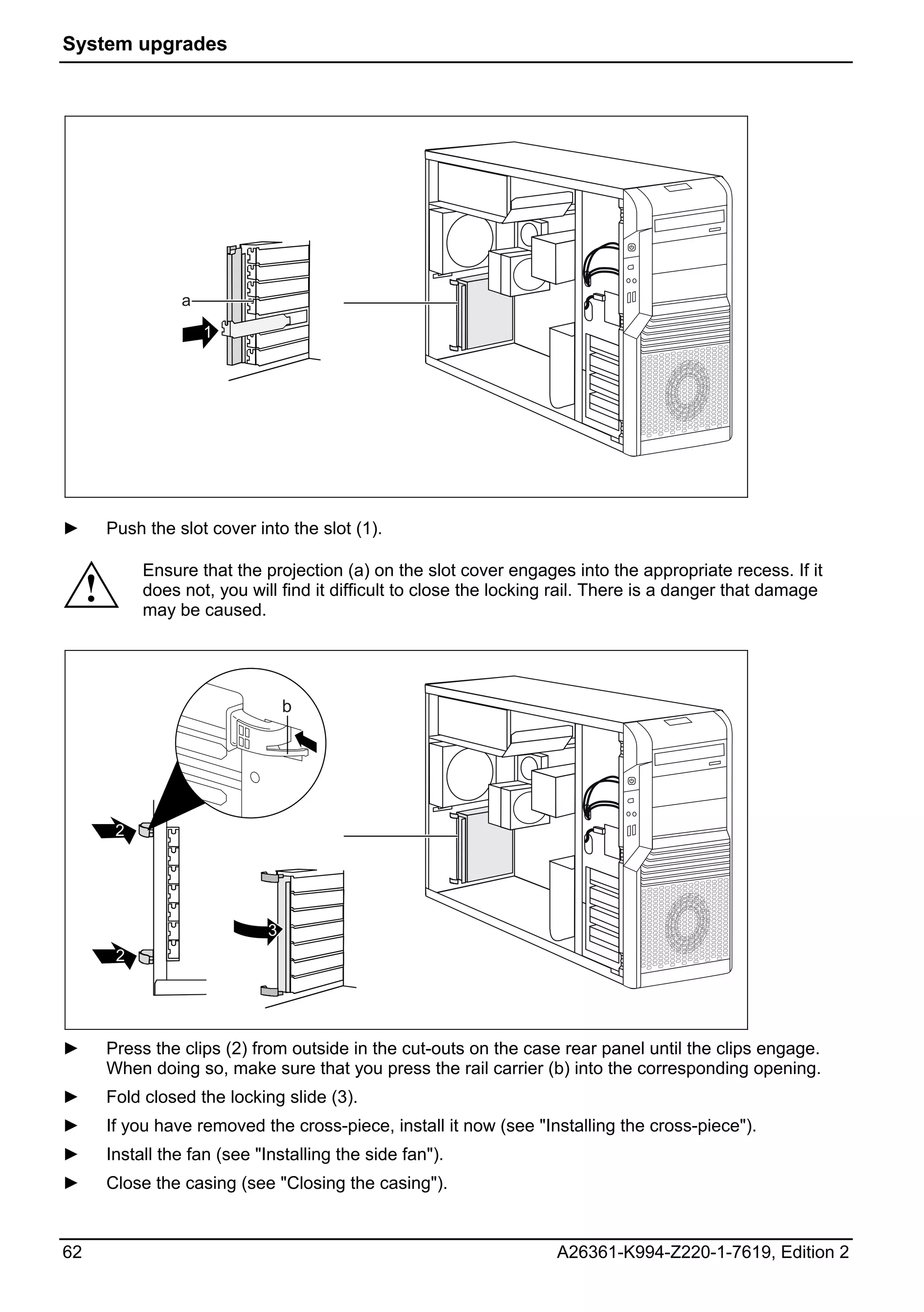 System upgrades




                   a
                       1




►        Push the slot cover into the slot (1).

              Ensure that the projection (a) on the slot cover engages into the appropriate recess. If it
     !        does not, you will find it difficult to close the locking rail. There is a danger that damage
              may be caused.




                                   b




          2




                               3
          2




►        Press the clips (2) from outside in the cut-outs on the case rear panel until the clips engage.
         When doing so, make sure that you press the rail carrier (b) into the corresponding opening.
►        Fold closed the locking slide (3).
►        If you have removed the cross-piece, install it now (see "Installing the cross-piece").
►        Install the fan (see "Installing the side fan").
►        Close the casing (see "Closing the casing").


62                                                                    A26361-K994-Z220-1-7619, Edition 2
 