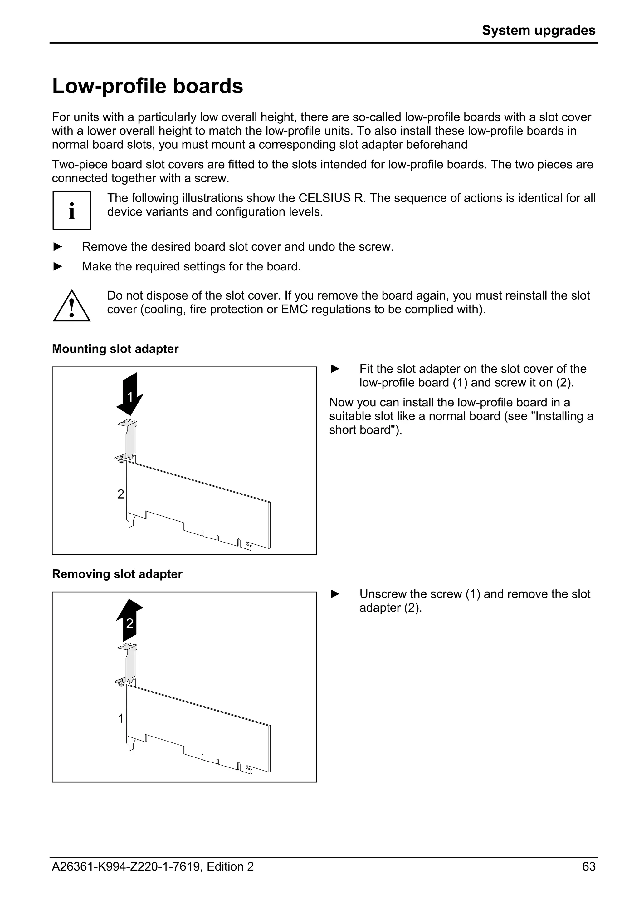 System upgrades



Low-profile boards
For units with a particularly low overall height, there are so-called low-profile boards with a slot cover
with a lower overall height to match the low-profile units. To also install these low-profile boards in
normal board slots, you must mount a corresponding slot adapter beforehand
Two-piece board slot covers are fitted to the slots intended for low-profile boards. The two pieces are
connected together with a screw.
            The following illustrations show the CELSIUS R. The sequence of actions is identical for all
    i       device variants and configuration levels.

►       Remove the desired board slot cover and undo the screw.
►       Make the required settings for the board.

            Do not dispose of the slot cover. If you remove the board again, you must reinstall the slot
    !       cover (cooling, fire protection or EMC regulations to be complied with).


Mounting slot adapter
                                                      ►     Fit the slot adapter on the slot cover of the
                                                            low-profile board (1) and screw it on (2).
                  1                                   Now you can install the low-profile board in a
                                                      suitable slot like a normal board (see "Installing a
                                                      short board").




              2




Removing slot adapter
                                                      ►     Unscrew the screw (1) and remove the slot
                                                            adapter (2).
                  2




              1




A26361-K994-Z220-1-7619, Edition 2                                                                      63
 