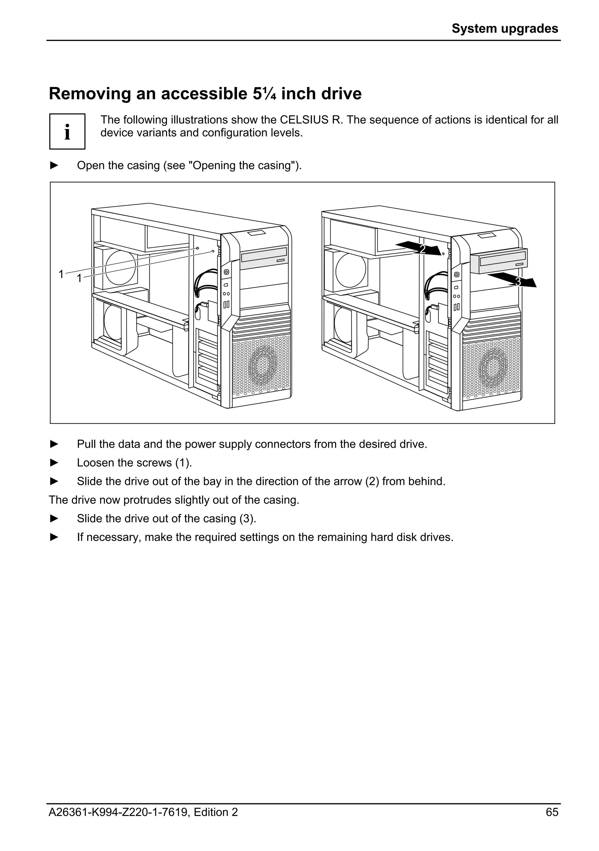 System upgrades




Removing an accessible 5¼ inch drive
            The following illustrations show the CELSIUS R. The sequence of actions is identical for all
    i       device variants and configuration levels.

►       Open the casing (see "Opening the casing").




                                                                               2

 1      1                                                                                       3




►       Pull the data and the power supply connectors from the desired drive.
►       Loosen the screws (1).
►       Slide the drive out of the bay in the direction of the arrow (2) from behind.
The drive now protrudes slightly out of the casing.
►       Slide the drive out of the casing (3).
►       If necessary, make the required settings on the remaining hard disk drives.




A26361-K994-Z220-1-7619, Edition 2                                                                   65
 