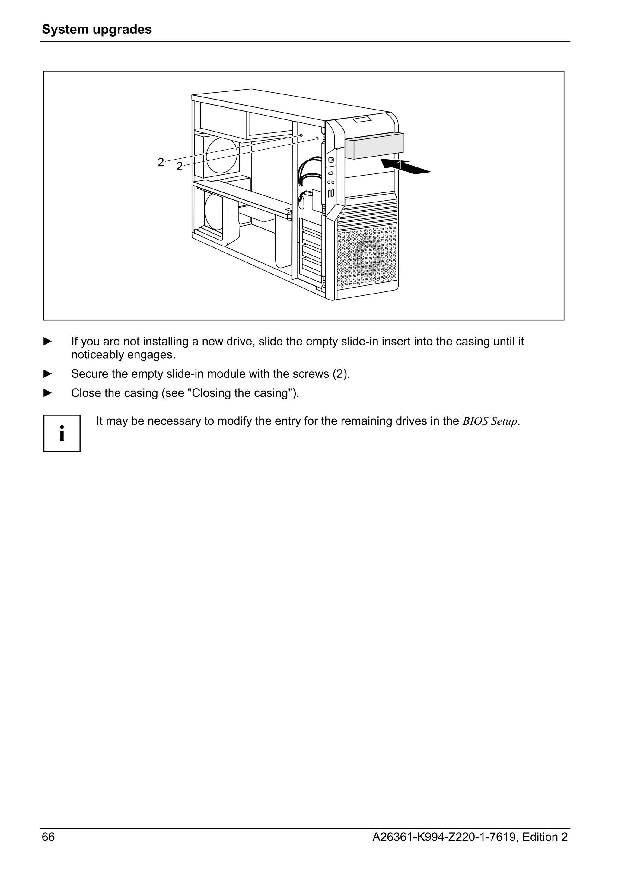 System upgrades




                           2   2                                             1




►        If you are not installing a new drive, slide the empty slide-in insert into the casing until it
         noticeably engages.
►        Secure the empty slide-in module with the screws (2).
►        Close the casing (see "Closing the casing").

              It may be necessary to modify the entry for the remaining drives in the BIOS Setup.
     i




66                                                                      A26361-K994-Z220-1-7619, Edition 2
 