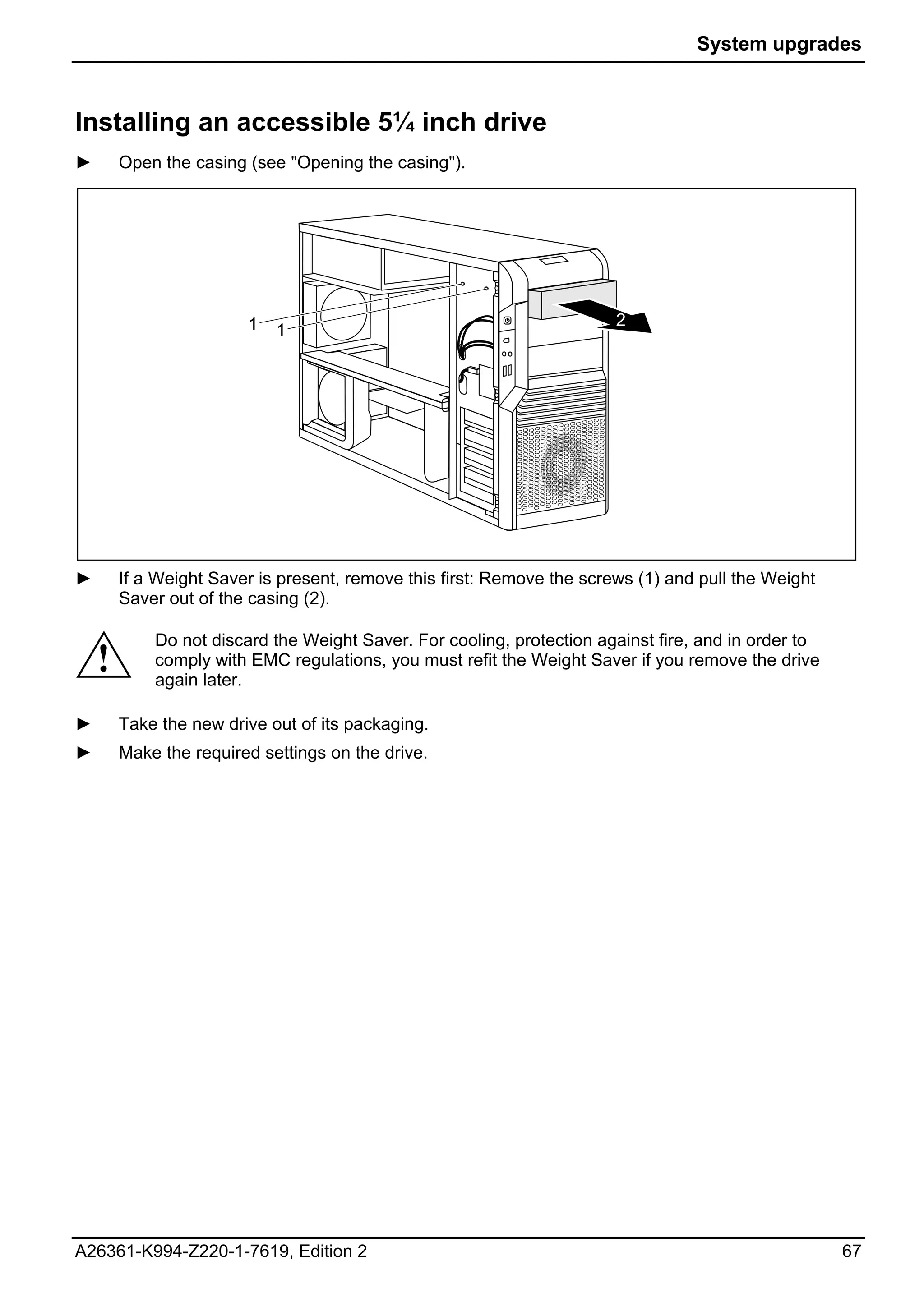 System upgrades



Installing an accessible 5¼ inch drive
►       Open the casing (see "Opening the casing").




                        1                                               2
                            1




►       If a Weight Saver is present, remove this first: Remove the screws (1) and pull the Weight
        Saver out of the casing (2).

            Do not discard the Weight Saver. For cooling, protection against fire, and in order to
    !       comply with EMC regulations, you must refit the Weight Saver if you remove the drive
            again later.

►       Take the new drive out of its packaging.
►       Make the required settings on the drive.




A26361-K994-Z220-1-7619, Edition 2                                                                   67
 