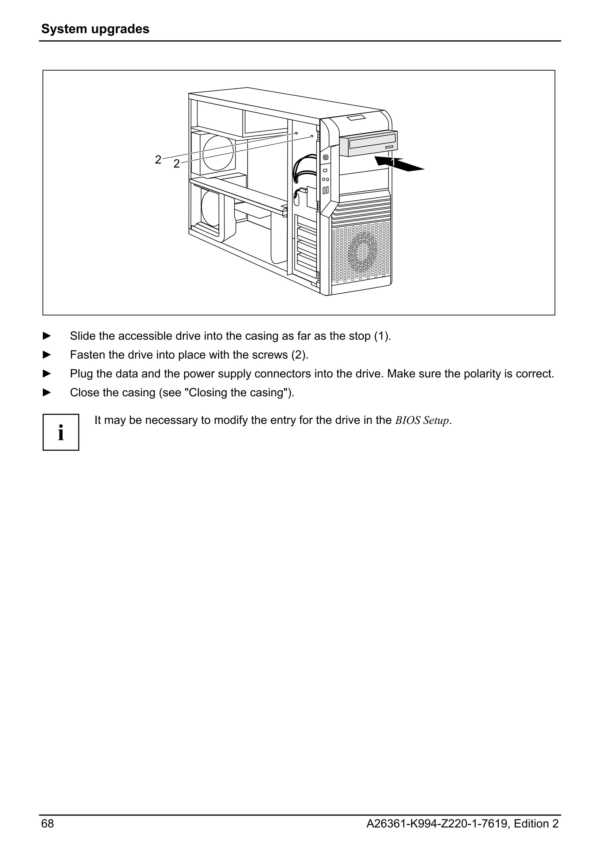 System upgrades




                          2   2                                           1




►        Slide the accessible drive into the casing as far as the stop (1).
►        Fasten the drive into place with the screws (2).
►        Plug the data and the power supply connectors into the drive. Make sure the polarity is correct.
►        Close the casing (see "Closing the casing").

              It may be necessary to modify the entry for the drive in the BIOS Setup.
     i




68                                                                   A26361-K994-Z220-1-7619, Edition 2
 