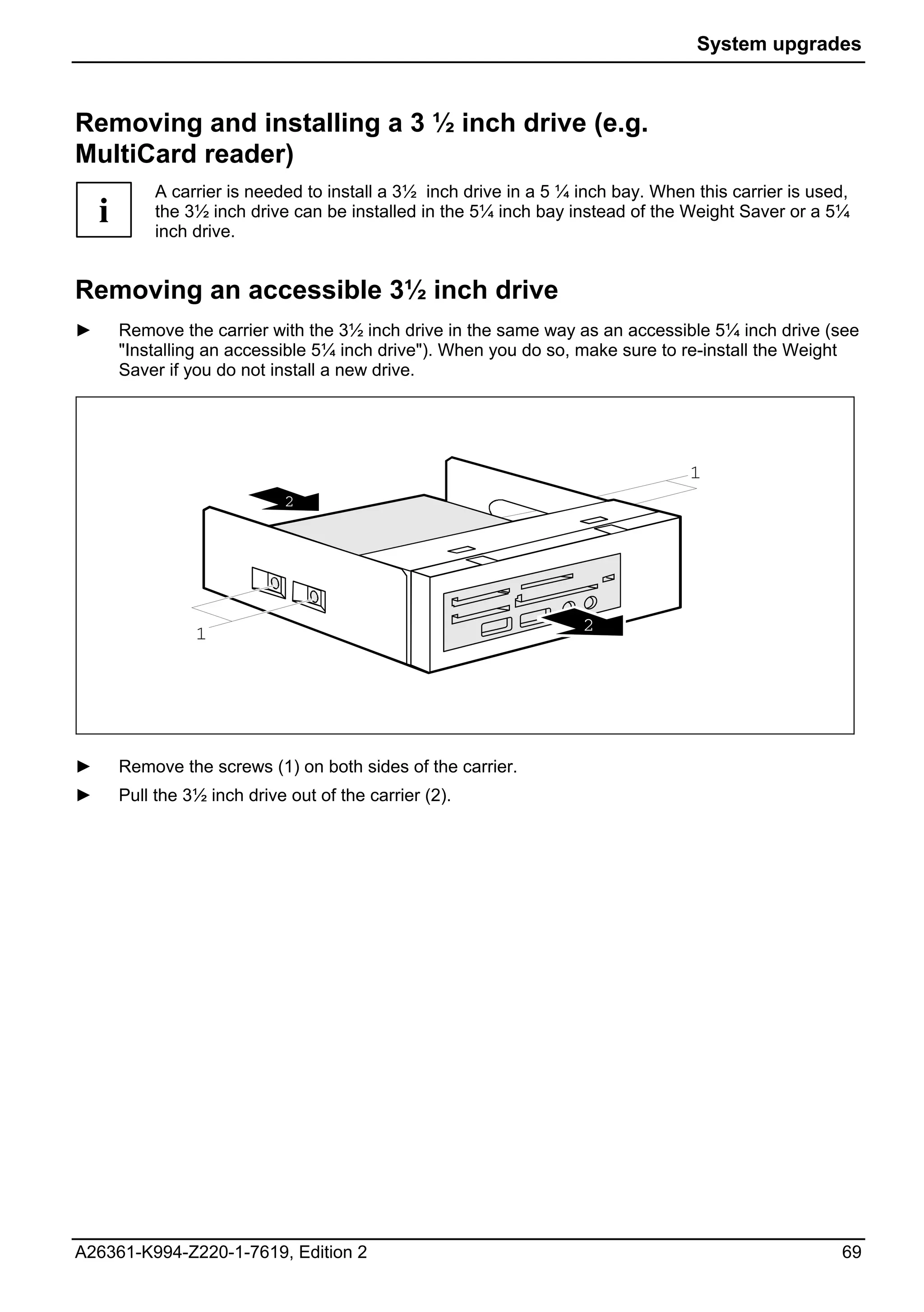 System upgrades



Removing and installing a 3 ½ inch drive (e.g.
MultiCard reader)
             A carrier is needed to install a 3½ inch drive in a 5 ¼ inch bay. When this carrier is used,
    i        the 3½ inch drive can be installed in the 5¼ inch bay instead of the Weight Saver or a 5¼
             inch drive.


Removing an accessible 3½ inch drive
►       Remove the carrier with the 3½ inch drive in the same way as an accessible 5¼ inch drive (see
        "Installing an accessible 5¼ inch drive"). When you do so, make sure to re-install the Weight
        Saver if you do not install a new drive.




                                                                                   1
                              2




                  1                                                  2




►       Remove the screws (1) on both sides of the carrier.
►       Pull the 3½ inch drive out of the carrier (2).




A26361-K994-Z220-1-7619, Edition 2                                                                     69
 