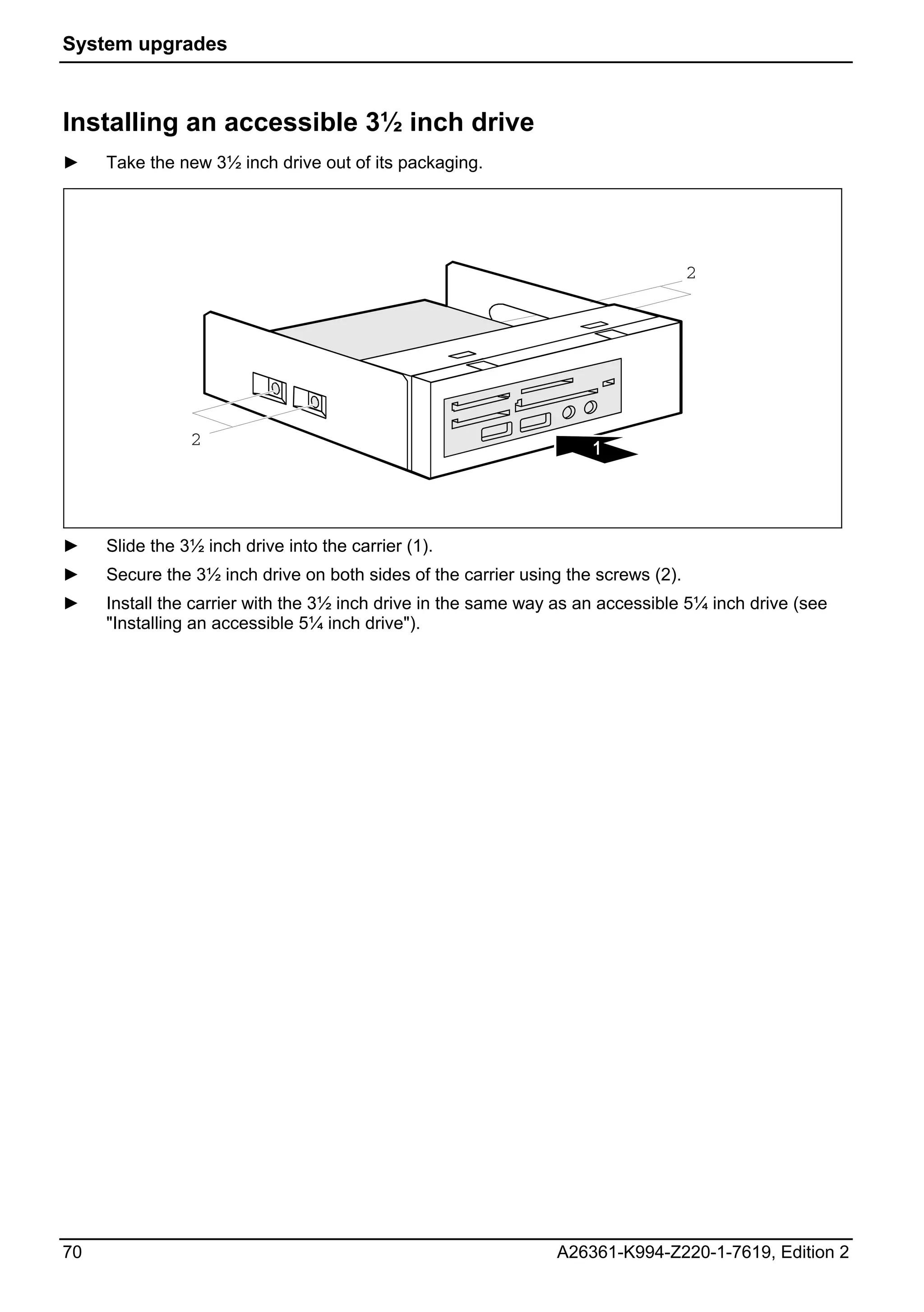 System upgrades



Installing an accessible 3½ inch drive
►    Take the new 3½ inch drive out of its packaging.




                                                                                   2




                2




►    Slide the 3½ inch drive into the carrier (1).
►    Secure the 3½ inch drive on both sides of the carrier using the screws (2).
►    Install the carrier with the 3½ inch drive in the same way as an accessible 5¼ inch drive (see
     "Installing an accessible 5¼ inch drive").




70                                                             A26361-K994-Z220-1-7619, Edition 2
 