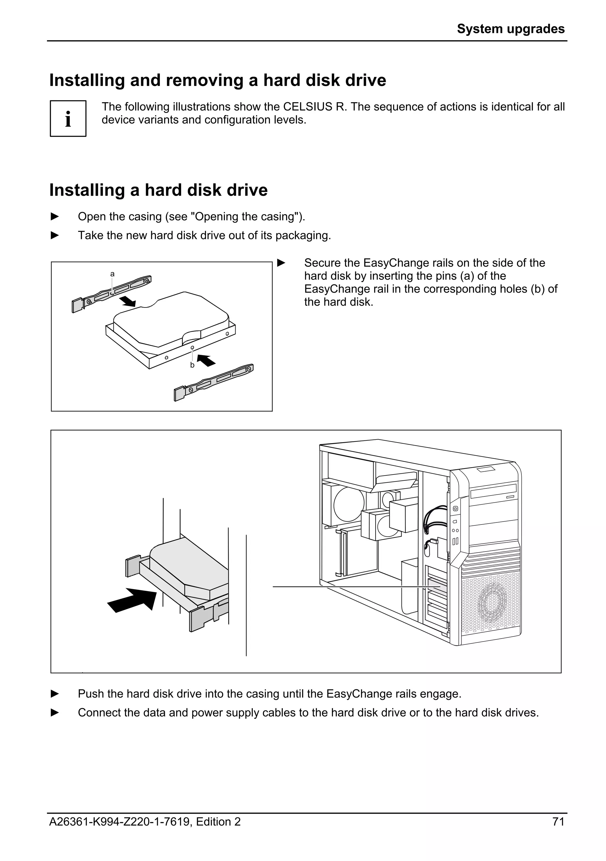 System upgrades



Installing and removing a hard disk drive
            The following illustrations show the CELSIUS R. The sequence of actions is identical for all
    i       device variants and configuration levels.




Installing a hard disk drive
►       Open the casing (see "Opening the casing").
►       Take the new hard disk drive out of its packaging.

                                               ►    Secure the EasyChange rails on the side of the
              a                                     hard disk by inserting the pins (a) of the
                                                    EasyChange rail in the corresponding holes (b) of
                                                    the hard disk.




                              b




►       Push the hard disk drive into the casing until the EasyChange rails engage.
►       Connect the data and power supply cables to the hard disk drive or to the hard disk drives.




A26361-K994-Z220-1-7619, Edition 2                                                                    71
 