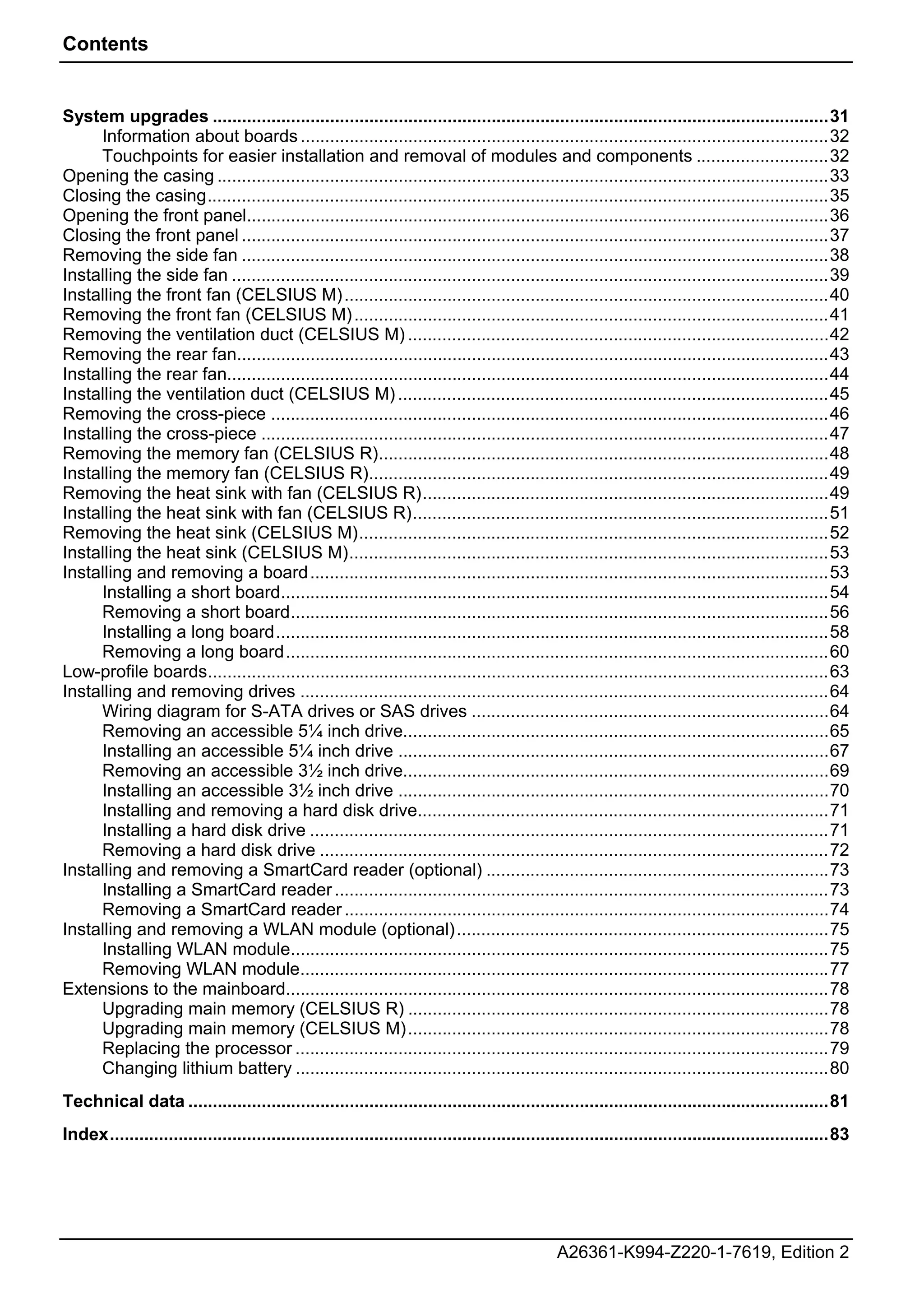 Contents


System upgrades ..............................................................................................................................31
     Information about boards ............................................................................................................32
     Touchpoints for easier installation and removal of modules and components ...........................32
Opening the casing .............................................................................................................................33
Closing the casing...............................................................................................................................35
Opening the front panel.......................................................................................................................36
Closing the front panel ........................................................................................................................37
Removing the side fan ........................................................................................................................38
Installing the side fan ..........................................................................................................................39
Installing the front fan (CELSIUS M) ...................................................................................................40
Removing the front fan (CELSIUS M) .................................................................................................41
Removing the ventilation duct (CELSIUS M) ......................................................................................42
Removing the rear fan.........................................................................................................................43
Installing the rear fan...........................................................................................................................44
Installing the ventilation duct (CELSIUS M) ........................................................................................45
Removing the cross-piece ..................................................................................................................46
Installing the cross-piece ....................................................................................................................47
Removing the memory fan (CELSIUS R)............................................................................................48
Installing the memory fan (CELSIUS R)..............................................................................................49
Removing the heat sink with fan (CELSIUS R)...................................................................................49
Installing the heat sink with fan (CELSIUS R).....................................................................................51
Removing the heat sink (CELSIUS M)................................................................................................52
Installing the heat sink (CELSIUS M)..................................................................................................53
Installing and removing a board ..........................................................................................................53
     Installing a short board................................................................................................................54
     Removing a short board..............................................................................................................56
     Installing a long board.................................................................................................................58
     Removing a long board...............................................................................................................60
Low-profile boards...............................................................................................................................63
Installing and removing drives ............................................................................................................64
     Wiring diagram for S-ATA drives or SAS drives .........................................................................64
     Removing an accessible 5¼ inch drive.......................................................................................65
     Installing an accessible 5¼ inch drive ........................................................................................67
     Removing an accessible 3½ inch drive.......................................................................................69
     Installing an accessible 3½ inch drive ........................................................................................70
     Installing and removing a hard disk drive....................................................................................71
     Installing a hard disk drive ..........................................................................................................71
     Removing a hard disk drive ........................................................................................................72
Installing and removing a SmartCard reader (optional) ......................................................................73
     Installing a SmartCard reader .....................................................................................................73
     Removing a SmartCard reader ...................................................................................................74
Installing and removing a WLAN module (optional)............................................................................75
     Installing WLAN module..............................................................................................................75
     Removing WLAN module............................................................................................................77
Extensions to the mainboard...............................................................................................................78
     Upgrading main memory (CELSIUS R) ......................................................................................78
     Upgrading main memory (CELSIUS M) ......................................................................................78
     Replacing the processor .............................................................................................................79
     Changing lithium battery .............................................................................................................80
Technical data ...................................................................................................................................81
Index...................................................................................................................................................83




                                                                                                A26361-K994-Z220-1-7619, Edition 2
 
