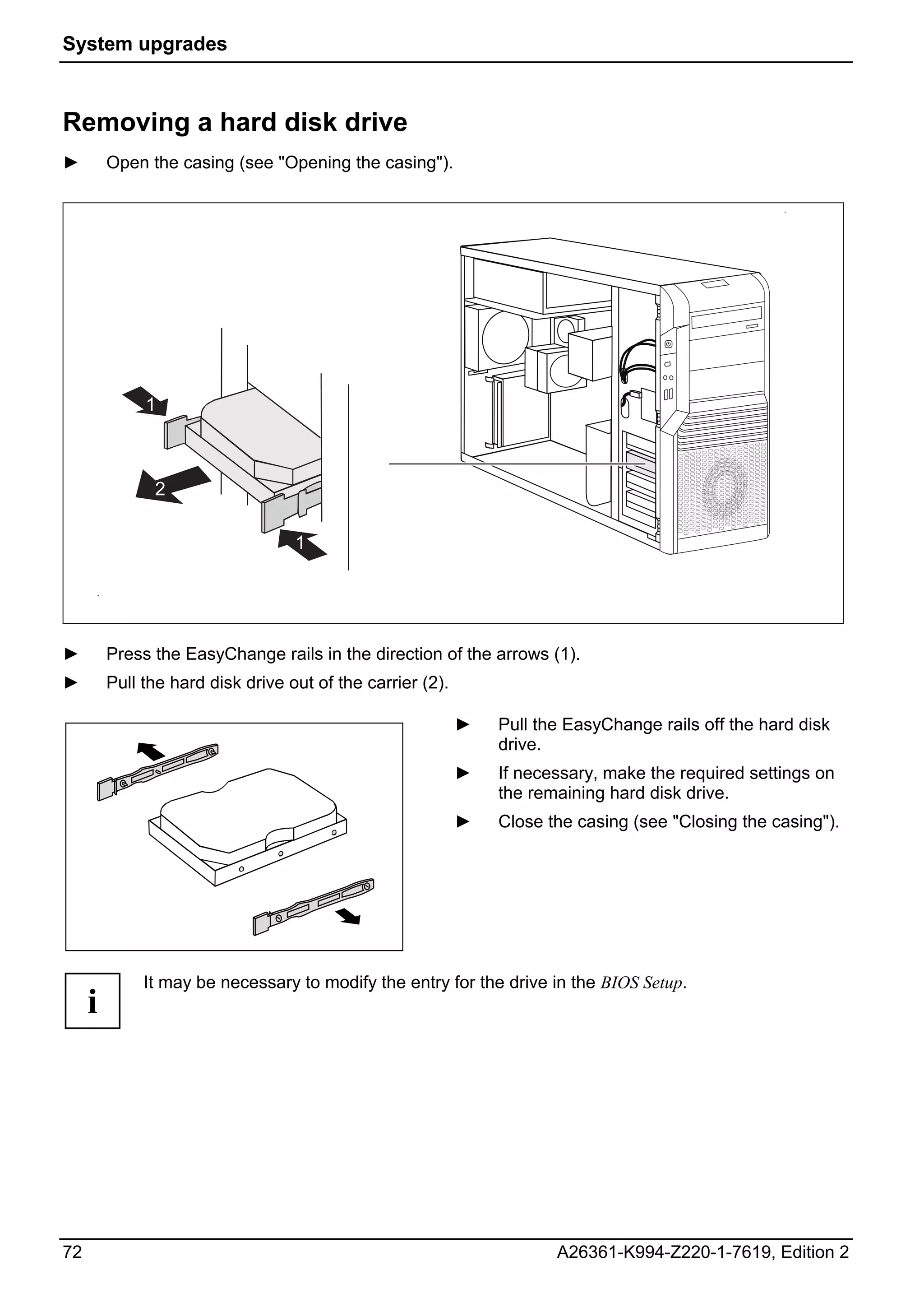 System upgrades



Removing a hard disk drive
►        Open the casing (see "Opening the casing").




              1



               2

                                   1




►        Press the EasyChange rails in the direction of the arrows (1).
►        Pull the hard disk drive out of the carrier (2).

                                                            ►   Pull the EasyChange rails off the hard disk
                                                                drive.
                                                            ►   If necessary, make the required settings on
                                                                the remaining hard disk drive.
                                                            ►   Close the casing (see "Closing the casing").




              It may be necessary to modify the entry for the drive in the BIOS Setup.
     i




72                                                                     A26361-K994-Z220-1-7619, Edition 2
 