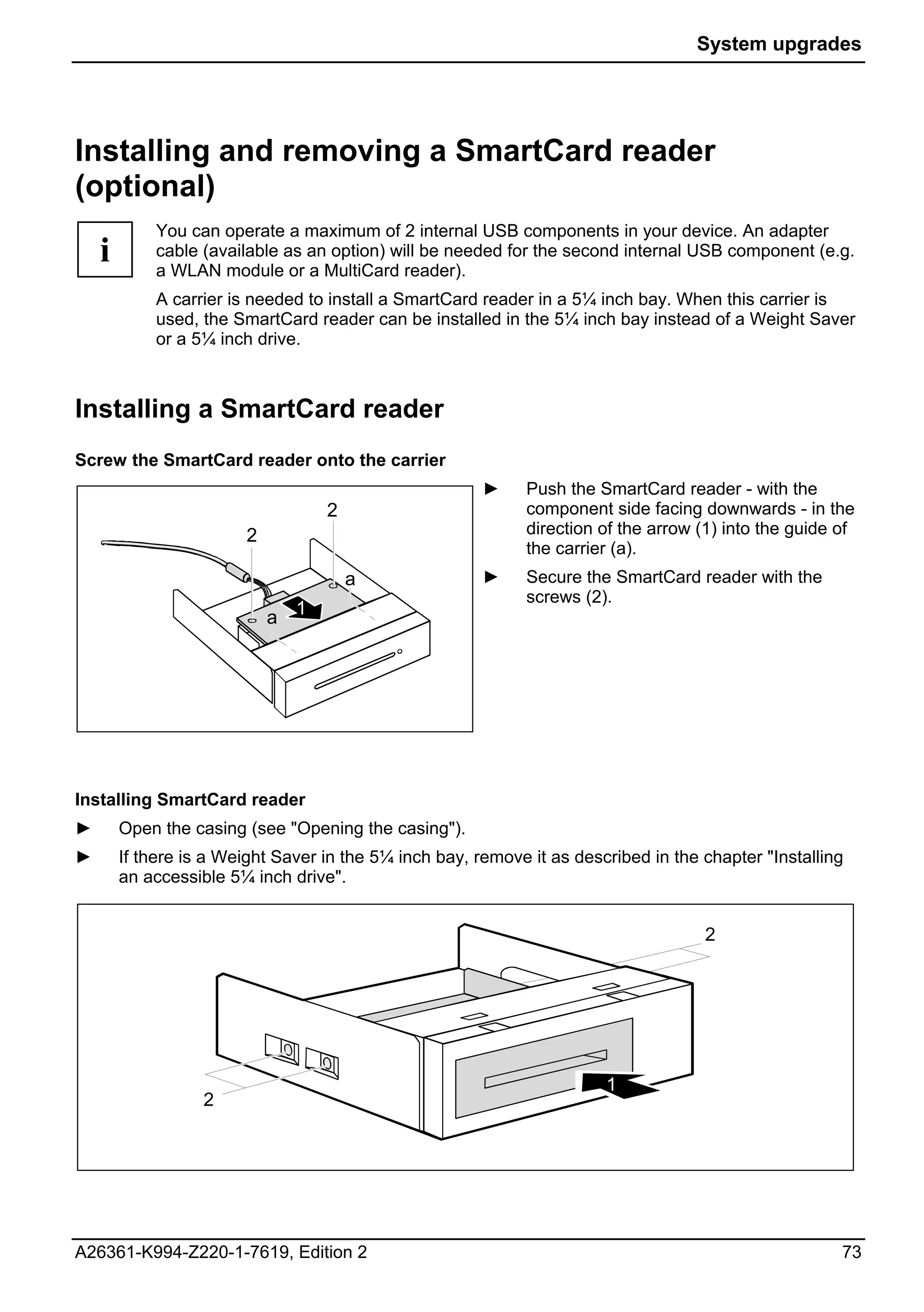 System upgrades




Installing and removing a SmartCard reader
(optional)
            You can operate a maximum of 2 internal USB components in your device. An adapter
    i       cable (available as an option) will be needed for the second internal USB component (e.g.
            a WLAN module or a MultiCard reader).
            A carrier is needed to install a SmartCard reader in a 5¼ inch bay. When this carrier is
            used, the SmartCard reader can be installed in the 5¼ inch bay instead of a Weight Saver
            or a 5¼ inch drive.



Installing a SmartCard reader
Screw the SmartCard reader onto the carrier
                                                        ►     Push the SmartCard reader - with the
                                   2                          component side facing downwards - in the
                        2                                     direction of the arrow (1) into the guide of
                                                              the carrier (a).
                                       a                ►    Secure the SmartCard reader with the
                                                             screws (2).
                            a 1




Installing SmartCard reader
►       Open the casing (see "Opening the casing").
►       If there is a Weight Saver in the 5¼ inch bay, remove it as described in the chapter "Installing
        an accessible 5¼ inch drive".


                                                                                     2




                                                                        1
                   2




A26361-K994-Z220-1-7619, Edition 2                                                                      73
 