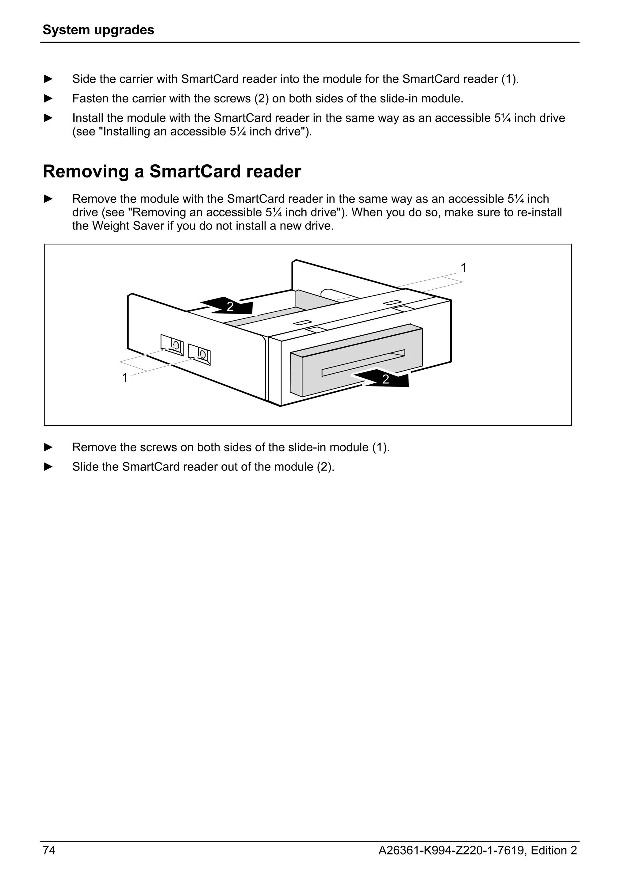 System upgrades


►    Side the carrier with SmartCard reader into the module for the SmartCard reader (1).
►    Fasten the carrier with the screws (2) on both sides of the slide-in module.
►    Install the module with the SmartCard reader in the same way as an accessible 5¼ inch drive
     (see "Installing an accessible 5¼ inch drive").


Removing a SmartCard reader
►    Remove the module with the SmartCard reader in the same way as an accessible 5¼ inch
     drive (see "Removing an accessible 5¼ inch drive"). When you do so, make sure to re-install
     the Weight Saver if you do not install a new drive.


                                                                                1


                                  2




              1                                                  2




►    Remove the screws on both sides of the slide-in module (1).
►    Slide the SmartCard reader out of the module (2).




74                                                              A26361-K994-Z220-1-7619, Edition 2
 