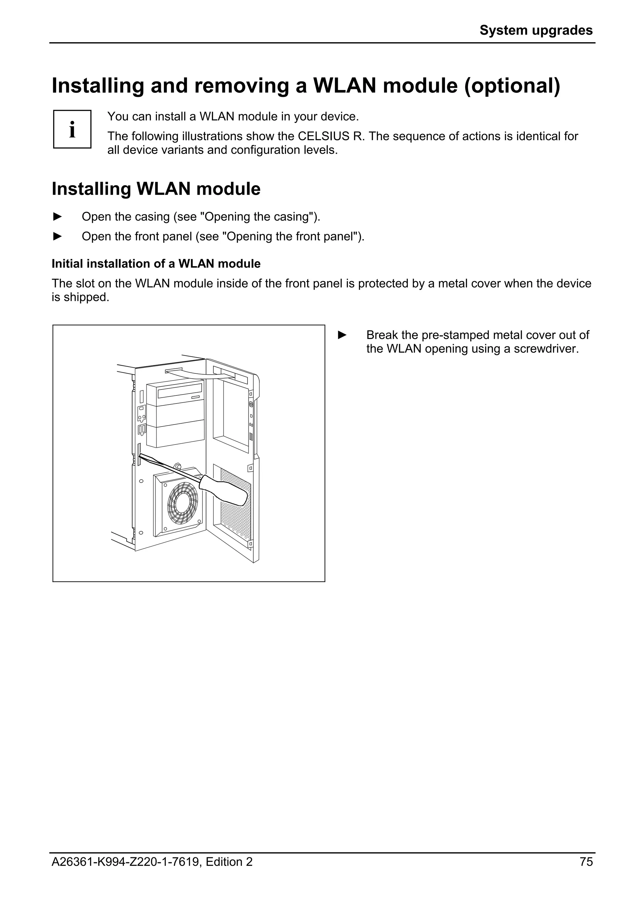 System upgrades



Installing and removing a WLAN module (optional)
            You can install a WLAN module in your device.
    i       The following illustrations show the CELSIUS R. The sequence of actions is identical for
            all device variants and configuration levels.


Installing WLAN module
►       Open the casing (see "Opening the casing").
►       Open the front panel (see "Opening the front panel").

Initial installation of a WLAN module
The slot on the WLAN module inside of the front panel is protected by a metal cover when the device
is shipped.


                                                       ►        Break the pre-stamped metal cover out of
                                                                the WLAN opening using a screwdriver.




A26361-K994-Z220-1-7619, Edition 2                                                                     75
 