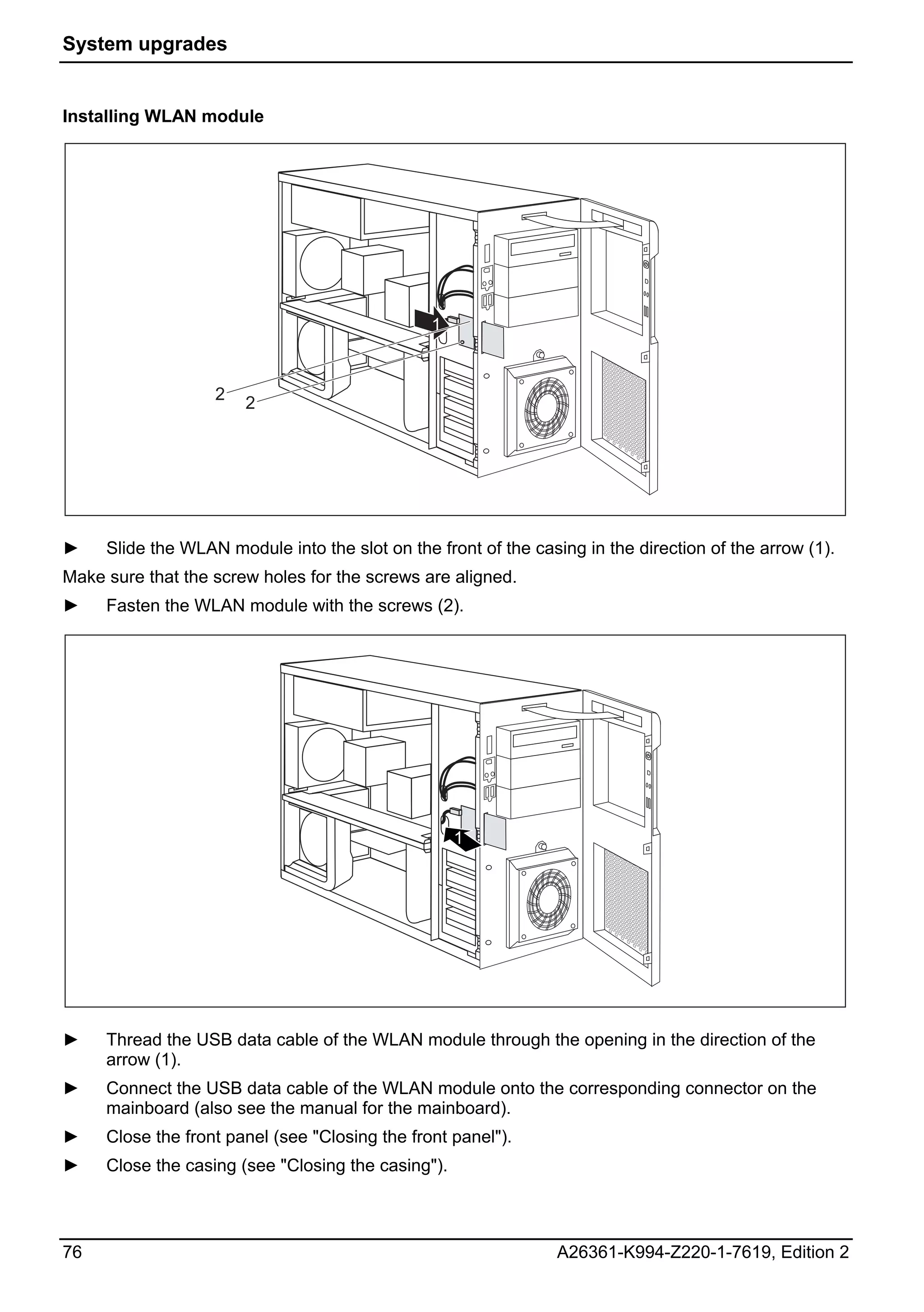System upgrades


Installing WLAN module




                                                1


                   2   2




►    Slide the WLAN module into the slot on the front of the casing in the direction of the arrow (1).
Make sure that the screw holes for the screws are aligned.
►    Fasten the WLAN module with the screws (2).




                                                    1




►    Thread the USB data cable of the WLAN module through the opening in the direction of the
     arrow (1).
►    Connect the USB data cable of the WLAN module onto the corresponding connector on the
     mainboard (also see the manual for the mainboard).
►    Close the front panel (see "Closing the front panel").
►    Close the casing (see "Closing the casing").



76                                                              A26361-K994-Z220-1-7619, Edition 2
 