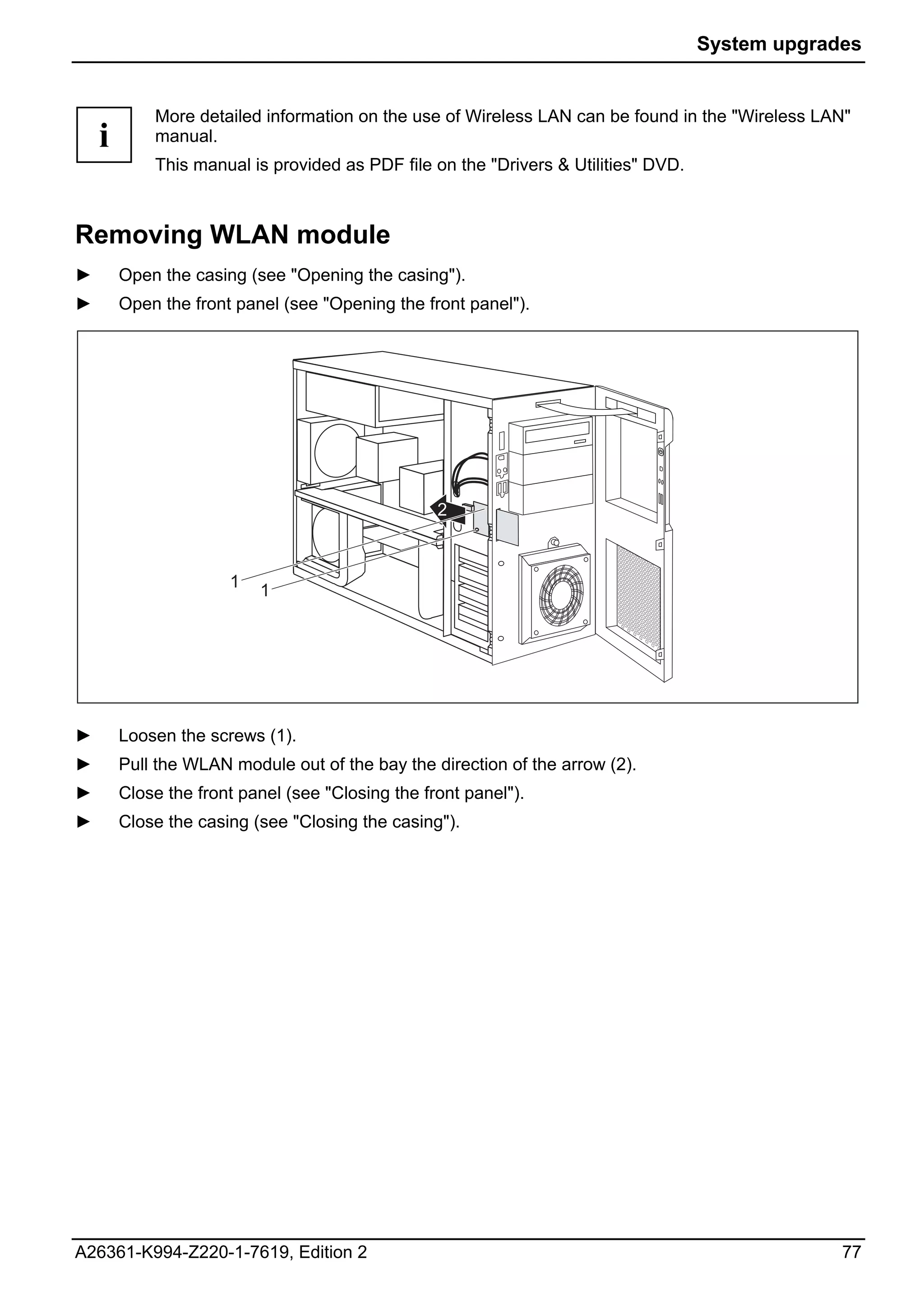 System upgrades


            More detailed information on the use of Wireless LAN can be found in the "Wireless LAN"
    i       manual.
            This manual is provided as PDF file on the "Drivers & Utilities" DVD.



Removing WLAN module
►       Open the casing (see "Opening the casing").
►       Open the front panel (see "Opening the front panel").




                                                  2



                      1   1




►       Loosen the screws (1).
►       Pull the WLAN module out of the bay the direction of the arrow (2).
►       Close the front panel (see "Closing the front panel").
►       Close the casing (see "Closing the casing").




A26361-K994-Z220-1-7619, Edition 2                                                               77
 