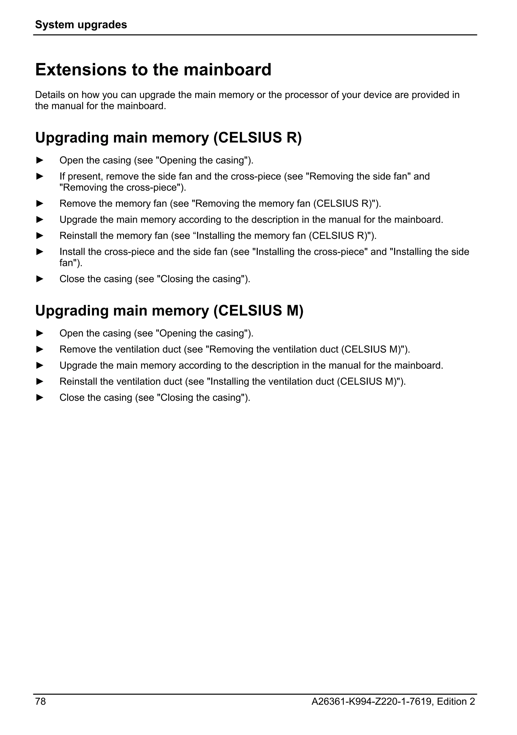 System upgrades



Extensions to the mainboard
Details on how you can upgrade the main memory or the processor of your device are provided in
the manual for the mainboard.


Upgrading main memory (CELSIUS R)
►    Open the casing (see "Opening the casing").
►    If present, remove the side fan and the cross-piece (see "Removing the side fan" and
     "Removing the cross-piece").
►    Remove the memory fan (see "Removing the memory fan (CELSIUS R)").
►    Upgrade the main memory according to the description in the manual for the mainboard.
►    Reinstall the memory fan (see “Installing the memory fan (CELSIUS R)").
►    Install the cross-piece and the side fan (see "Installing the cross-piece" and "Installing the side
     fan").
►    Close the casing (see "Closing the casing").


Upgrading main memory (CELSIUS M)
►    Open the casing (see "Opening the casing").
►    Remove the ventilation duct (see "Removing the ventilation duct (CELSIUS M)").
►    Upgrade the main memory according to the description in the manual for the mainboard.
►    Reinstall the ventilation duct (see "Installing the ventilation duct (CELSIUS M)").
►    Close the casing (see "Closing the casing").




78                                                               A26361-K994-Z220-1-7619, Edition 2
 