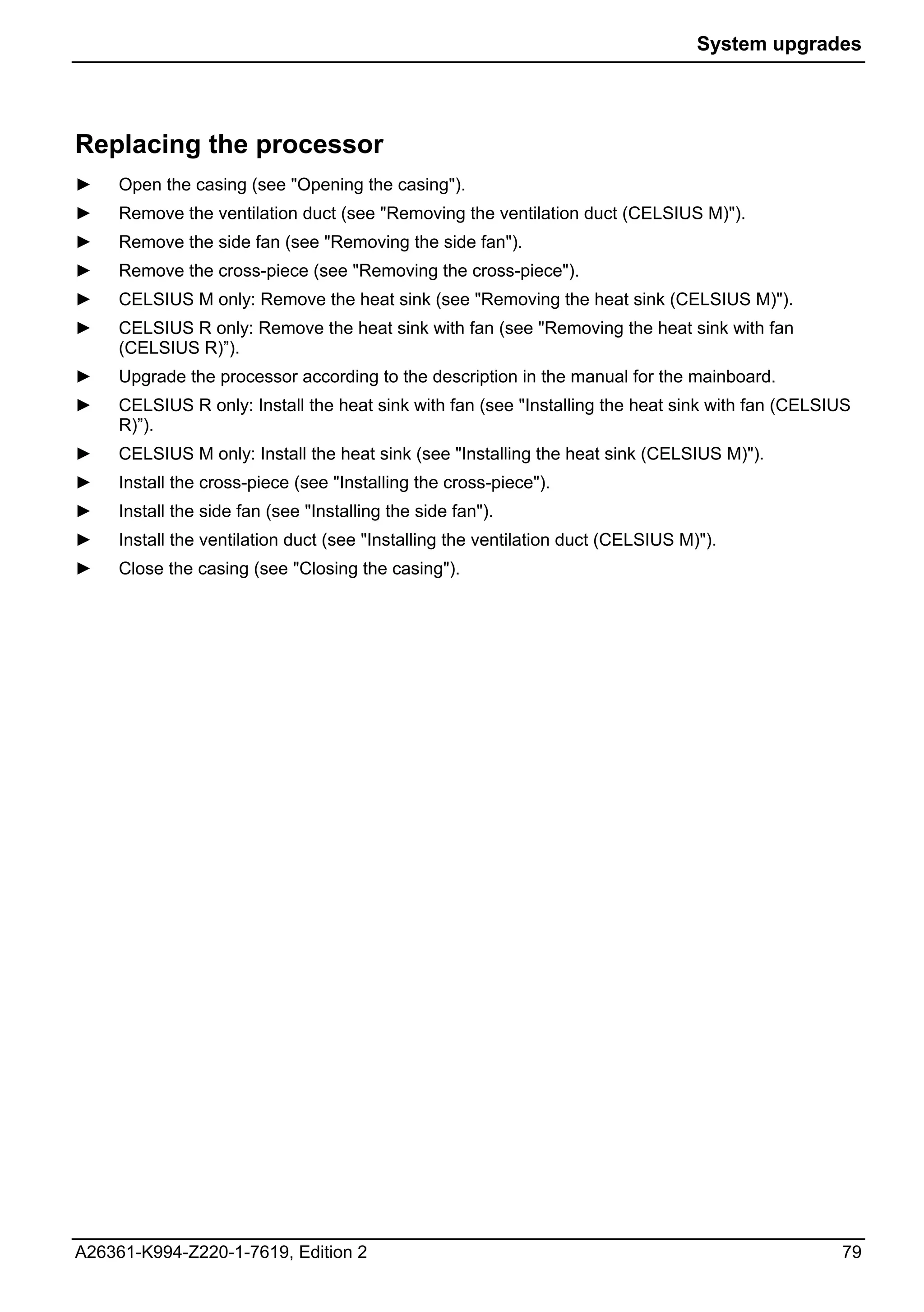 System upgrades




Replacing the processor
►    Open the casing (see "Opening the casing").
►    Remove the ventilation duct (see "Removing the ventilation duct (CELSIUS M)").
►    Remove the side fan (see "Removing the side fan").
►    Remove the cross-piece (see "Removing the cross-piece").
►    CELSIUS M only: Remove the heat sink (see "Removing the heat sink (CELSIUS M)").
►    CELSIUS R only: Remove the heat sink with fan (see "Removing the heat sink with fan
     (CELSIUS R)”).
►    Upgrade the processor according to the description in the manual for the mainboard.
►    CELSIUS R only: Install the heat sink with fan (see "Installing the heat sink with fan (CELSIUS
     R)”).
►    CELSIUS M only: Install the heat sink (see "Installing the heat sink (CELSIUS M)").
►    Install the cross-piece (see "Installing the cross-piece").
►    Install the side fan (see "Installing the side fan").
►    Install the ventilation duct (see "Installing the ventilation duct (CELSIUS M)").
►    Close the casing (see "Closing the casing").




A26361-K994-Z220-1-7619, Edition 2                                                                79
 