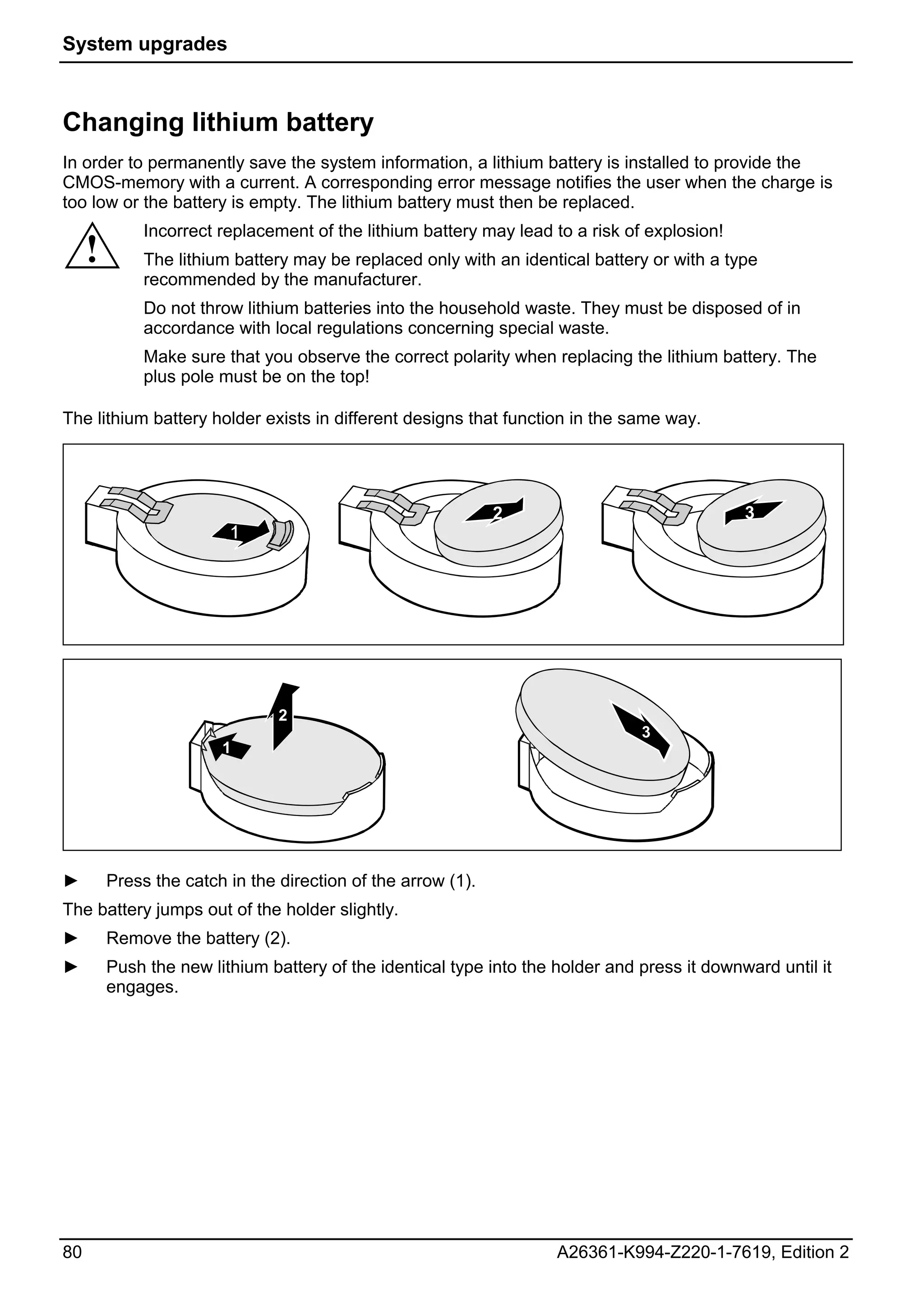 System upgrades



Changing lithium battery
In order to permanently save the system information, a lithium battery is installed to provide the
CMOS-memory with a current. A corresponding error message notifies the user when the charge is
too low or the battery is empty. The lithium battery must then be replaced.
              Incorrect replacement of the lithium battery may lead to a risk of explosion!
     !        The lithium battery may be replaced only with an identical battery or with a type
              recommended by the manufacturer.
              Do not throw lithium batteries into the household waste. They must be disposed of in
              accordance with local regulations concerning special waste.
              Make sure that you observe the correct polarity when replacing the lithium battery. The
              plus pole must be on the top!

The lithium battery holder exists in different designs that function in the same way.




                                                              2                               3




                                2
                                                                                3
                        1




►        Press the catch in the direction of the arrow (1).
The battery jumps out of the holder slightly.
►        Remove the battery (2).
►        Push the new lithium battery of the identical type into the holder and press it downward until it
         engages.




80                                                                   A26361-K994-Z220-1-7619, Edition 2
 