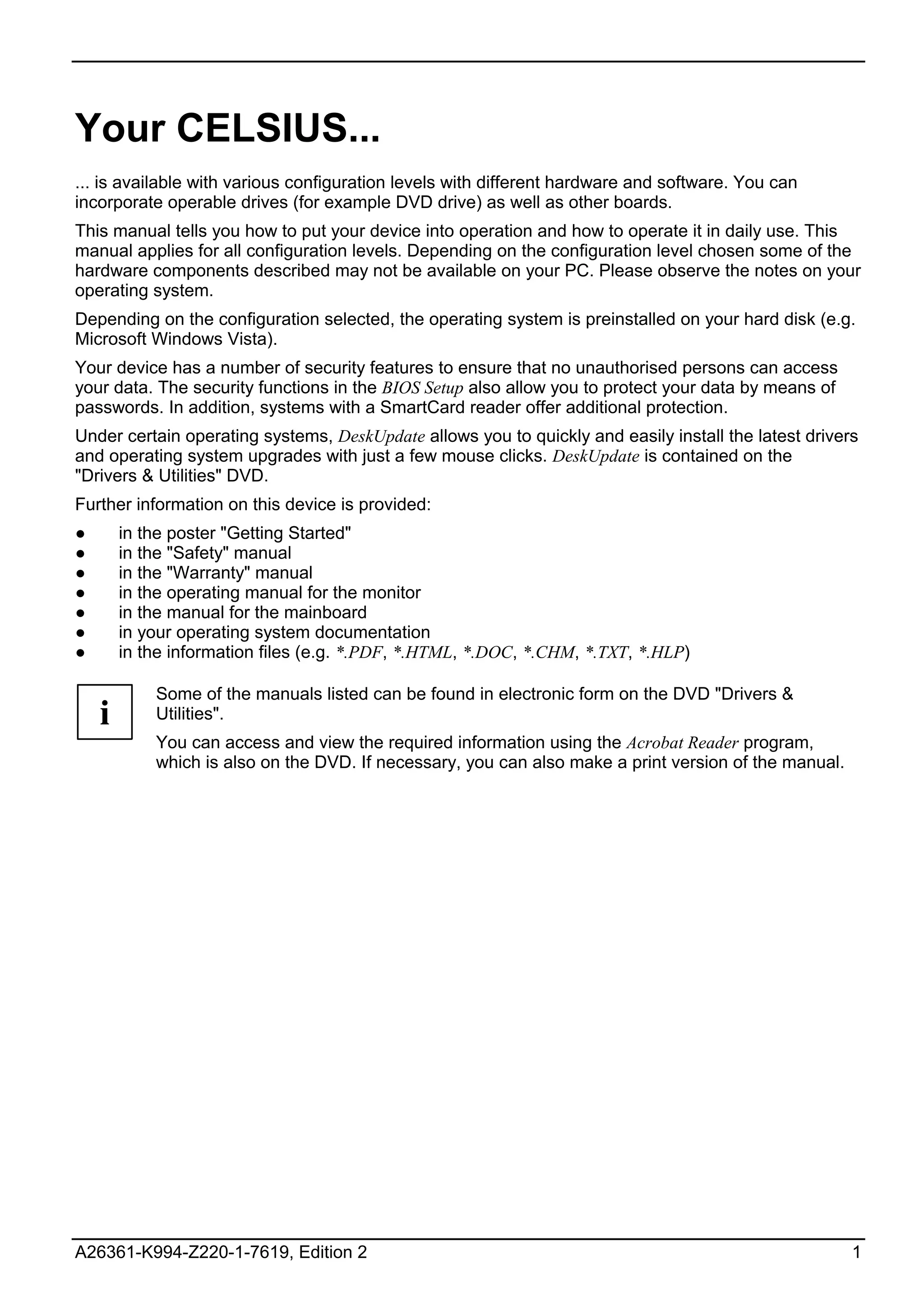 Your CELSIUS...
... is available with various configuration levels with different hardware and software. You can
incorporate operable drives (for example DVD drive) as well as other boards.
This manual tells you how to put your device into operation and how to operate it in daily use. This
manual applies for all configuration levels. Depending on the configuration level chosen some of the
hardware components described may not be available on your PC. Please observe the notes on your
operating system.
Depending on the configuration selected, the operating system is preinstalled on your hard disk (e.g.
Microsoft Windows Vista).
Your device has a number of security features to ensure that no unauthorised persons can access
your data. The security functions in the BIOS Setup also allow you to protect your data by means of
passwords. In addition, systems with a SmartCard reader offer additional protection.
Under certain operating systems, DeskUpdate allows you to quickly and easily install the latest drivers
and operating system upgrades with just a few mouse clicks. DeskUpdate is contained on the
"Drivers & Utilities" DVD.
Further information on this device is provided:
●       in the poster "Getting Started"
●       in the "Safety" manual
●       in the "Warranty" manual
●       in the operating manual for the monitor
●       in the manual for the mainboard
●       in your operating system documentation
●       in the information files (e.g. *.PDF, *.HTML, *.DOC, *.CHM, *.TXT, *.HLP)

            Some of the manuals listed can be found in electronic form on the DVD "Drivers &
    i       Utilities".
            You can access and view the required information using the Acrobat Reader program,
            which is also on the DVD. If necessary, you can also make a print version of the manual.




A26361-K994-Z220-1-7619, Edition 2                                                                     1
 