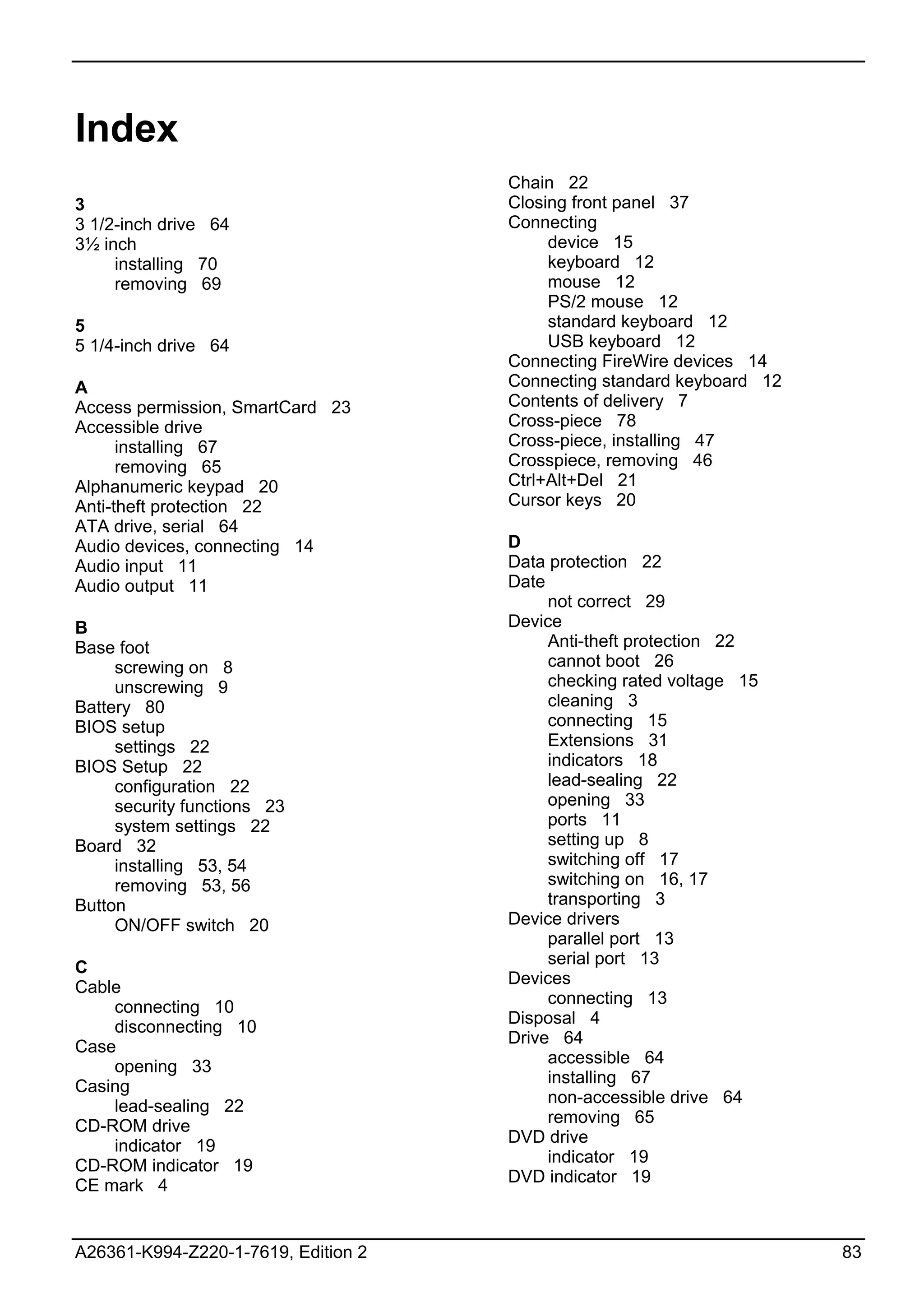 Index
                                     Chain 22
3                                    Closing front panel 37
3 1/2-inch drive 64                  Connecting
3½ inch                                   device 15
     installing 70                        keyboard 12
     removing 69                          mouse 12
                                          PS/2 mouse 12
5                                         standard keyboard 12
5 1/4-inch drive 64                       USB keyboard 12
                                     Connecting FireWire devices 14
A                                    Connecting standard keyboard 12
Access permission, SmartCard 23      Contents of delivery 7
Accessible drive                     Cross-piece 78
      installing 67                  Cross-piece, installing 47
      removing 65                    Crosspiece, removing 46
Alphanumeric keypad 20               Ctrl+Alt+Del 21
Anti-theft protection 22             Cursor keys 20
ATA drive, serial 64
Audio devices, connecting 14         D
Audio input 11                       Data protection 22
Audio output 11                      Date
                                          not correct 29
B                                    Device
Base foot                                 Anti-theft protection 22
     screwing on 8                        cannot boot 26
     unscrewing 9                         checking rated voltage 15
Battery 80                                cleaning 3
BIOS setup                                connecting 15
     settings 22                          Extensions 31
BIOS Setup 22                             indicators 18
     configuration 22                     lead-sealing 22
     security functions 23                opening 33
     system settings 22                   ports 11
Board 32                                  setting up 8
     installing 53, 54                    switching off 17
     removing 53, 56                      switching on 16, 17
Button                                    transporting 3
     ON/OFF switch 20                Device drivers
                                          parallel port 13
                                          serial port 13
C
                                     Devices
Cable
                                          connecting 13
    connecting 10
                                     Disposal 4
    disconnecting 10
                                     Drive 64
Case
                                          accessible 64
    opening 33
                                          installing 67
Casing
                                          non-accessible drive 64
    lead-sealing 22
                                          removing 65
CD-ROM drive
                                     DVD drive
    indicator 19
                                          indicator 19
CD-ROM indicator 19
                                     DVD indicator 19
CE mark 4


A26361-K994-Z220-1-7619, Edition 2                                     83
 