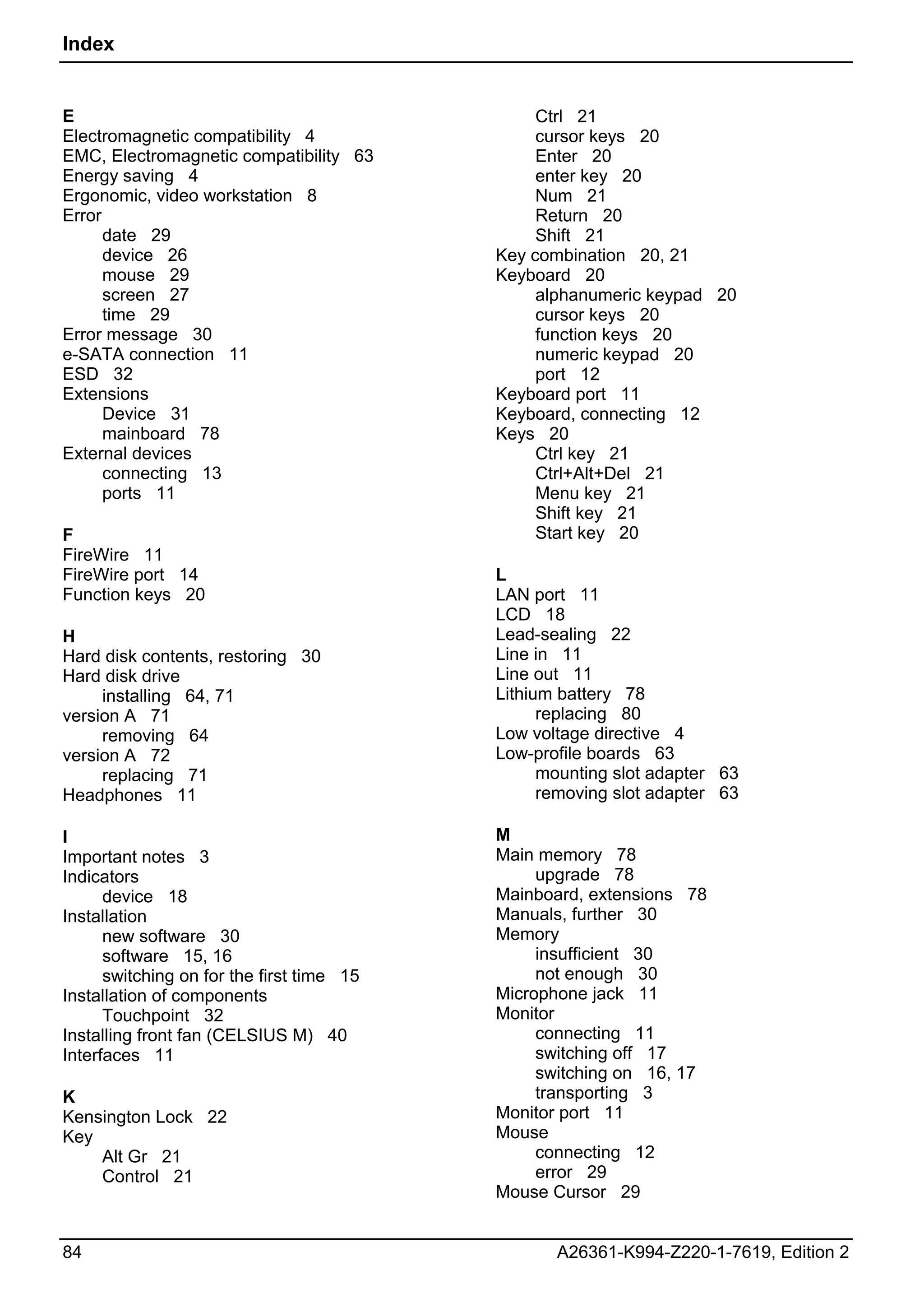Index


E                                               Ctrl 21
Electromagnetic compatibility 4                 cursor keys 20
EMC, Electromagnetic compatibility 63           Enter 20
Energy saving 4                                 enter key 20
Ergonomic, video workstation 8                  Num 21
Error                                           Return 20
      date 29                                   Shift 21
      device 26                            Key combination 20, 21
      mouse 29                             Keyboard 20
      screen 27                                 alphanumeric keypad 20
      time 29                                   cursor keys 20
Error message 30                                function keys 20
e-SATA connection 11                            numeric keypad 20
ESD 32                                          port 12
Extensions                                 Keyboard port 11
      Device 31                            Keyboard, connecting 12
      mainboard 78                         Keys 20
External devices                                Ctrl key 21
      connecting 13                             Ctrl+Alt+Del 21
      ports 11                                  Menu key 21
                                                Shift key 21
F                                               Start key 20
FireWire 11
FireWire port 14                           L
Function keys 20                           LAN port 11
                                           LCD 18
H                                          Lead-sealing 22
Hard disk contents, restoring 30           Line in 11
Hard disk drive                            Line out 11
     installing 64, 71                     Lithium battery 78
version A 71                                     replacing 80
     removing 64                           Low voltage directive 4
version A 72                               Low-profile boards 63
     replacing 71                                mounting slot adapter 63
Headphones 11                                    removing slot adapter 63

I                                          M
Important notes 3                          Main memory 78
Indicators                                      upgrade 78
      device 18                            Mainboard, extensions 78
Installation                               Manuals, further 30
      new software 30                      Memory
      software 15, 16                           insufficient 30
      switching on for the first time 15        not enough 30
Installation of components                 Microphone jack 11
      Touchpoint 32                        Monitor
Installing front fan (CELSIUS M) 40             connecting 11
Interfaces 11                                   switching off 17
                                                switching on 16, 17
K                                               transporting 3
Kensington Lock 22                         Monitor port 11
Key                                        Mouse
    Alt Gr 21                                   connecting 12
    Control 21                                  error 29
                                           Mouse Cursor 29


84                                                A26361-K994-Z220-1-7619, Edition 2
 
