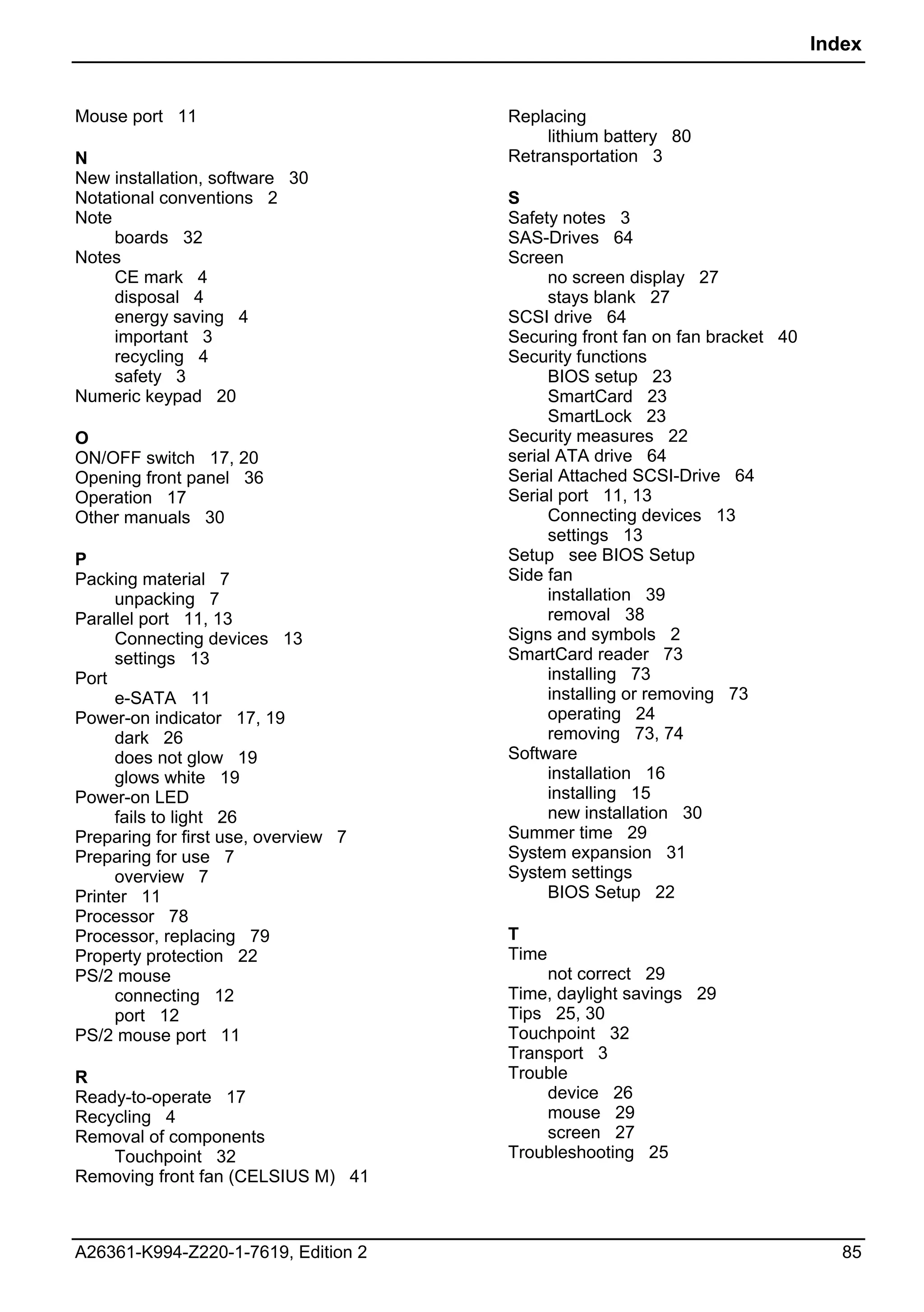 Index


Mouse port 11                         Replacing
                                           lithium battery 80
N                                     Retransportation 3
New installation, software 30
Notational conventions 2              S
Note                                  Safety notes 3
     boards 32                        SAS-Drives 64
Notes                                 Screen
     CE mark 4                             no screen display 27
     disposal 4                            stays blank 27
     energy saving 4                  SCSI drive 64
     important 3                      Securing front fan on fan bracket 40
     recycling 4                      Security functions
     safety 3                              BIOS setup 23
Numeric keypad 20                          SmartCard 23
                                           SmartLock 23
O                                     Security measures 22
ON/OFF switch 17, 20                  serial ATA drive 64
Opening front panel 36                Serial Attached SCSI-Drive 64
Operation 17                          Serial port 11, 13
Other manuals 30                           Connecting devices 13
                                           settings 13
P                                     Setup see BIOS Setup
Packing material 7                    Side fan
     unpacking 7                           installation 39
Parallel port 11, 13                       removal 38
     Connecting devices 13            Signs and symbols 2
     settings 13                      SmartCard reader 73
Port                                       installing 73
     e-SATA 11                             installing or removing 73
Power-on indicator 17, 19                  operating 24
     dark 26                               removing 73, 74
     does not glow 19                 Software
     glows white 19                        installation 16
Power-on LED                               installing 15
     fails to light 26                     new installation 30
Preparing for first use, overview 7   Summer time 29
Preparing for use 7                   System expansion 31
     overview 7                       System settings
Printer 11                                 BIOS Setup 22
Processor 78
Processor, replacing 79               T
Property protection 22                Time
PS/2 mouse                                not correct 29
     connecting 12                    Time, daylight savings 29
     port 12                          Tips 25, 30
PS/2 mouse port 11                    Touchpoint 32
                                      Transport 3
R                                     Trouble
Ready-to-operate 17                       device 26
Recycling 4                               mouse 29
Removal of components                     screen 27
    Touchpoint 32                     Troubleshooting 25
Removing front fan (CELSIUS M) 41



A26361-K994-Z220-1-7619, Edition 2                                              85
 