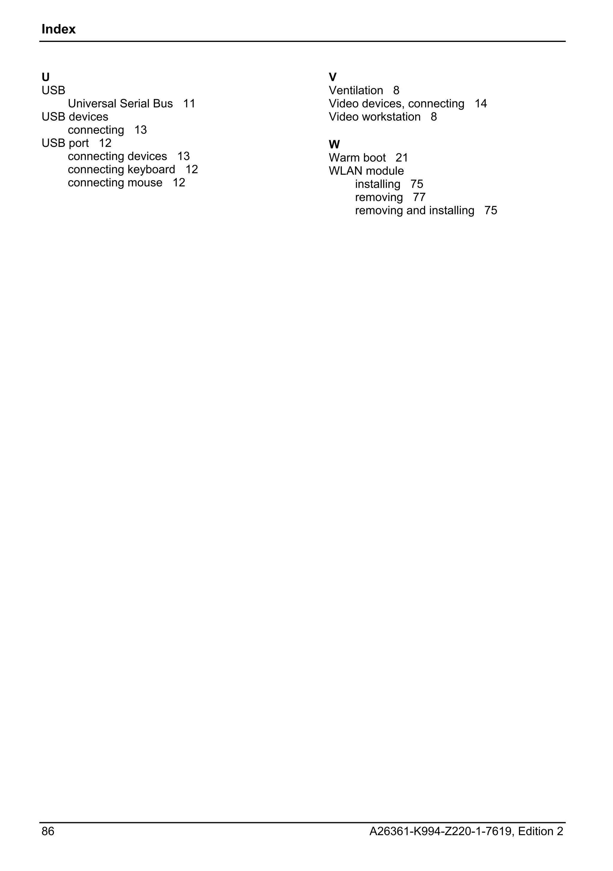 Index


U                             V
USB                           Ventilation 8
    Universal Serial Bus 11   Video devices, connecting 14
USB devices                   Video workstation 8
    connecting 13
USB port 12                   W
    connecting devices 13     Warm boot 21
    connecting keyboard 12    WLAN module
    connecting mouse 12           installing 75
                                  removing 77
                                  removing and installing 75




86                                   A26361-K994-Z220-1-7619, Edition 2
 