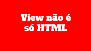 View não é
só HTML
 