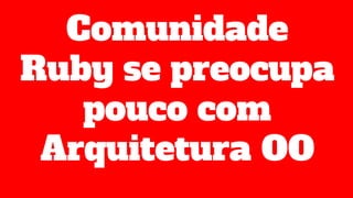Comunidade
Ruby se preocupa
pouco com
Arquitetura OO
 