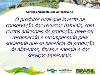 Serviços Ambientais na Agropecuária


    O produtor rural que investe na
conservação dos recursos naturais, com
custos adicionais de produção, deve ser
   reconhecido e recompensado pela
sociedade que se beneficia da produção
  de alimentos, fibras e energia e dos
          serviços ambientais.
 