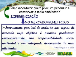 Como incentivar quem procura produzir e
            conservar o meio ambiente?
       DIFERENCIAÇÃO
                   NO MERCADO/BENEFICIOS
Instrumento passível de inclusão nas regras de
mercado cujo objetivo é premiar produtores
conscientes de sua responsabilidade socio-
ambiental e com adequado desempenho de suas
atividades.                      Fonte: Rodrigues et al. (2006)
 