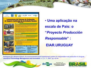 • Uma aplicação na
                                                            escala de País: o
                                                            “Proyecto Producción
                                                            Responsable” :
                                                             EIAR.URUGUAY


Rodrigues GS, Moreira-Viñas A. An environmental impact assessment system for responsible rural production in Uruguay.
Journal of Technology Management and Innovation. v. 2, n. 1, 2007. pp. 42-54.
 