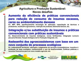 Agricultura e Produção Sustentável:

-                     Novos desafios
    Aumento da eficiência de práticas convencionais
    para redução do consumo de insumos escassos,
    caros ou ambientalmente danosos
    Ex. MIP; BPA, aperfeiçoamento tecnologia de aplicação; capacitação de técnicos e
    produtores; receituário agronômico; restrição de produtos altamente tóxicos; etc.

    Integração e/ou substituição de insumos e práticas
    convencionais com práticas sustentáveis
    Ex. Desenvolvimento de insumos biológicos; novos fertilizantes; Integração Lavoura-
    pecuaria-floresta; fixação biológica de N; Produção Integrada; etc.

    Redesenho dos agroecossistemas com base em um
    novo conjunto de processos ecológicos
    Ex. ordenamento territorial; valoração e pagamento de serviços ecossistêmicos; incentivo à
    produção de base ecológica; conhecimento e uso da biodiversidade; Políticas públicas e
    recursos financeiros para um novo modelo agrícola; etc.
+
 