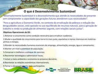 O que é Desenvolvimento Sustentável
“Desenvolvimento Sustentável é o desenvolvimento que atende às necessidades do presente
sem comprometer a capacidade das gerações futuras atenderem suas necessidades”.
“Para a agricultura a Economia Verde, no contexto da erradicação da pobreza e redução das
desigualdades sociais, está apoiada no uso equilibrado de recursos naturais, para a geração de
trabalho e renda na produção de alimentos seguros, com relações sociais justas“.
Objetivos Operacionais do DS:
1.Retomar o crescimento como condição necessária para erradicar a pobreza;
2.Mudar a qualidade do crescimento para torná-lo mais justo, equitativo e menos intensivo em matérias-
primas e energia;
3.Atender às necessidades humanas essenciais de emprego, alimentação, energia, água e saneamento;
4.Manter um nível sustentável de população;
5.Conservar e melhorar o estoque de recursos;
6.Reorientar tecnologias e administrar riscos;
7.Incluir o meio ambiente e economia no processo decisório;
8.Reorientar as relações econômicas internacionais;
9.Tornar o desenvolvimento mais participativo.

                                           Fonte:1987 - World Commission on Environment and Development (WCED):
 