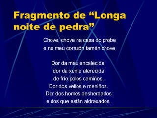 Fragmento de “Longa noite de pedra” Chove, chove na casa do probe e no meu corazón tamén chove Dor da mau encalecida, dor da xente aterecida de frío polos camiños. Dor dos vellos e meniños. Dor dos homes desherdados e dos que están aldraxados. 