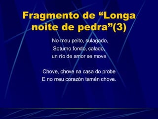 Fragmento de “Longa noite de pedra”(3) No meu peito, sulagado, Soturno fondo, calado, un río de amor se move Chove, chove na casa do probe E no meu corazón tamén chove. 