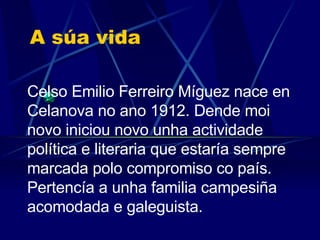 A súa vida Celso Emilio Ferreiro Míguez nace en Celanova no ano 1912. Dende moi novo iniciou  novo unha actividade política e literaria que estaría sempre marcada polo compromiso co país. .   Pertencía a unha familia campesiña acomodada e galeguista. 