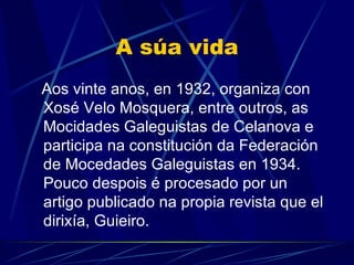 A súa vida Aos vinte anos, en 1932, organiza con Xosé Velo Mosquera, entre outros, as Mocidades Galeguistas de Celanova e  participa na constitución da Federación de Mocedades Galeguistas en 1934. Pouco despois é procesado por un artigo publicado na propia revista que el dirixía, Guieiro. 