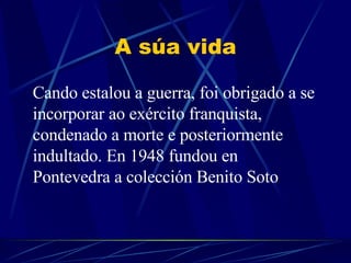 A súa vida Cando estalou a guerra, foi obrigado a se incorporar ao exército franquista, condenado a morte e posteriormente indultad o .  En 1948 fundou en Pontevedra a colección Benito Soto .  