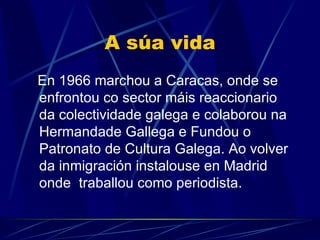 A súa vida En 1966 marchou a Caracas, onde se enfrontou co sector máis reaccionario da colectividade galega  e colaborou na Hermandade Gallega e Fundou o Patronato de Cultura Galega. Ao volver da inmigración instalouse en Madrid onde  traballou como periodista. 
